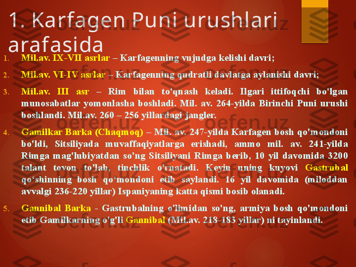 1. Karfagen Puni urushlari 
arafasida
1. Mil.av. IX-VII asrlar  – Karfagenning vujudga kelishi davri;
2. Mil.av. VI-IV asrlar  – Karfagenning qudratli davlatga aylanishi davri; 
3. Mil.av.  III  asr  –  Rim  bilan  to'qnash  keladi.  Ilgari  ittifoqchi  bo'lgan 
munosabatlar  yomonlasha  boshladi.  Mil.  av.  264-yilda  Birinchi  Puni  urushi 
boshlandi. Mil.av. 260 – 256 yillardagi jangler.
4. Gamilkar Barka (Chaqmoq)  – Mil. av. 247-yilda Karfagen bosh qo'mondoni 
bo'ldi,  Sitsiliyada  muvaffaqiyatlarga  erishadi,  ammo  mil.  av.  241-yilda 
Rimga  mag'lubiyatdan  so'ng  Sitsiliyani  Rimga  berib,  10  yil  davomida  3200 
talant  tovon  to'lab,  tinchlik  o'rnatadi.  Keyin  uning  kuyovi  Gastrubal  
qo‘shinning  bosh  qo‘mondoni  etib  saylandi.  16  yil  davomida  (miloddan 
avvalgi 236-220 yillar) Ispaniyaning katta qismi bosib olanadi.
5. Gannibal  Barka  -  Gastrubalning  o'limidan  so'ng,  armiya  bosh  qo'mondoni 
etib Gamilkarning o'g'li  Gannibal  (Mil.av. 218-183 yillar) ni tayinlandi.        