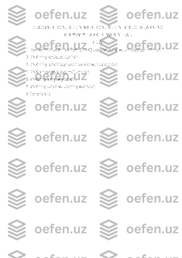 DEZOKSIRIBONUKLEIN VA RIBONUKLEIN  KISLOTALARNING
KIMYoVIY TARKIBI VA SINTEZI.
REJA:
1.Dezoksiribonuklein kislotani (DNK) urganish tarixi va uni urgangan olimlar.
2.DNK ning struktura tuzilishi.
3.DNK ning tarkibidagi azotli asoslar va nukleotidlar.
4.DNK sintezi xakidagi ma’lumotlar.
5.RNKning kimyoviy tarkibi.
6.RNKning turlari va ularning vazifalari.
7.Genetik kod. 
