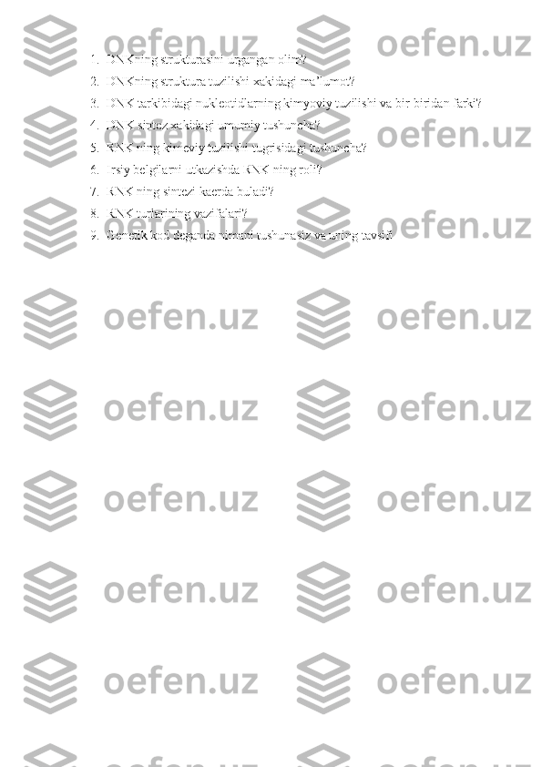 1. DNKning strukturasini urgangan olim?
2. DNKning struktura tuzilishi xakidagi ma’lumot?
3. DNK tarkibidagi nukleotidlarning kimyoviy tuzilishi va bir-biridan farki?
4. DNK sintez xakidagi umumiy tushuncha?
5. RNK ning kimeviy tuzilishi tugrisidagi tushuncha? 
6. Irsiy belgilarni utkazishda RNK ning roli? 
7. RNK ning sintezi kaerda buladi? 
8. RNK turlarining vazifalari? 
9. Genetik kod deganda nimani tushunasiz va uning tavsifi 