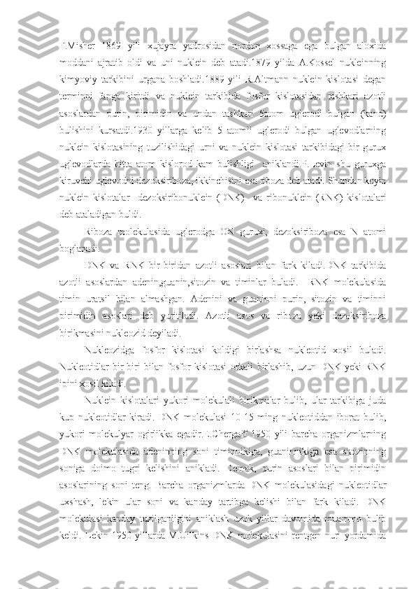 F.Misher   1869   yili   xujayra   yadrosidan   nordon   xossaga   ega   bulgan   aloxida
moddani   ajratib   oldi   va   uni   nuklein   deb   atadi.1879   yilda   A.Kossel   nukleinning
kimyoviy   tarkibini   urgana   boshladi.1889   yili   R.Altmann   nuklein   kislotasi   degan
terminni   fanga   kiritdi   va   nuklein   tarkibida   fosfor   kislotasidan   tashkari   azotli
asoslardan   purin,   pirimidin   va   undan   tashkari   5atom   uglerodi   bulgan   (kand)
bulishini   kursatdi.1930   yillarga   kelib   5   atomli   uglerodi   bulgan   uglevodlarning
nuklein   kislotasining   tuzilishidagi   urni   va   nuklein   kislotasi   tarkibidagi   bir   gurux
uglevodlarda   bitta   atom   kislorod   kam   bulishligi     aniklandi.P.Levin   shu   guruxga
kiruvchi uglevodni dezoksiriboza, ikkinchisini esa riboza deb atadi. Shundan keyin
nuklein   kislotalar     dezoksiribonuklein   (DNK)     va   ribonuklein   (RNK)   kislotalari
deb ataladigan buldi.
Riboza   molekulasida   uglerodga   ON   guruxi,   dezoksiriboza   esa   N   atomi
boglanadi.
DNK   va   RNK   bir-biridan   azotli   asoslari   bilan   fark   kiladi.DNK   tarkibida
azotli   asoslardan   adenin,guanin,sitozin   va   timinlar   buladi.     RNK   molekulasida
timin   uratsil   bilan   almashgan.   Adenini   va   guaninni   purin,   sitozin   va   timinni
pirimidin   asoslari   deb   yuritiladi.   Azotli   asos   va   riboza   yeki   dezoksiriboza
birikmasini nukleozid deyiladi.
Nukleozidga   fosfor   kislotasi   koldigi   birlashsa   nukleotid   xosil   buladi.
Nukleotidlar   bir-biri   bilan   fosfor   kislotasi   orkali   birlashib,   uzun   DNK   yeki   RNK
ipini xosil kiladi.
Nuklein   kislotalari   yukori   molekulali   birikmalar   bulib,   ular   tarkibiga   juda
kup   nukleotidlar   kiradi.   DNK   molekulasi   10-15   ming   nukleotiddan   iborat   bulib,
yukori   molekulyar   ogirlikka   egadir.E.Chergaff   1950   yili   barcha   organizmlarning
DNK   molekulasida   adeninning   soni   timinnikiga,   guaninnikiga   esa   sitozinning
soniga   doimo   tugri   kelishini   anikladi.   Demak,   purin   asoslari   bilan   pirimidin
asoslarining   soni   teng.   Barcha   organizmlarda   DNK   molekulasidagi   nukleotidlar
uxshash,   lekin   ular   soni   va   kanday   tartibga   kelishi   bilan   fark   kiladi.   DNK
molekulasi   kanday   tuzilganligini   aniklash   uzok   yillar   davomida   muammo   bulib
keldi.   Lekin   1950   yillarda   M.Uilkins   DNK   molekulasini   rentgen   nuri   yordamida 