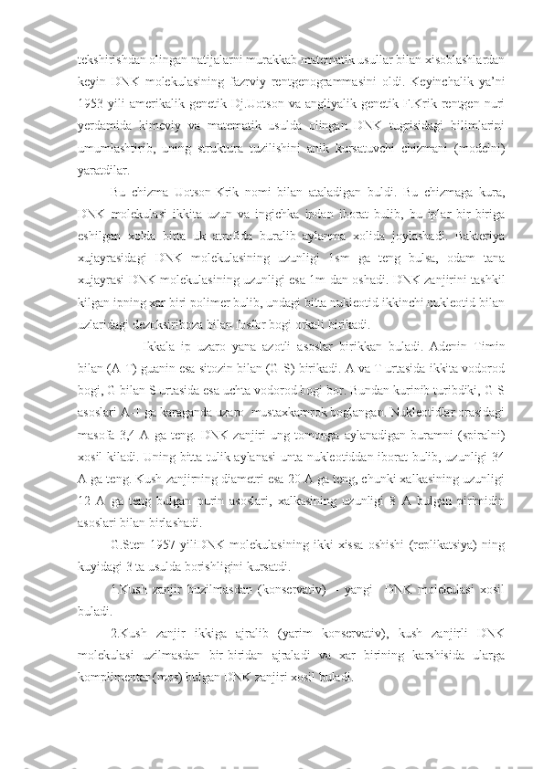 tekshirishdan olingan natijalarni murakkab matematik usullar bilan xisoblashlardan
keyin   DNK   molekulasining   fazrviy   rentgenogrammasini   oldi.   Keyinchalik   ya’ni
1953  yili   amerikalik  genetik  Dj.Uotson   va  angliyalik  genetik  F.Krik  rentgen   nuri
yerdamida   kimeviy   va   matematik   usulda   olingan   DNK   tugrisidagi   bilimlarini
umumlashtirib,   uning   struktura   tuzilishini   anik   kursatuvchi   chizmani   (modelni)
yaratdilar.
Bu   chizma   Uotson-Krik   nomi   bilan   ataladigan   buldi.   Bu   chizmaga   kura,
DNK   molekulasi   ikkita   uzun   va   ingichka   ipdan   iborat   bulib,   bu   iplar   bir-biriga
eshilgan   xolda   bitta   uk   atrofida   buralib   aylanma   xolida   joylashadi.   Bakteriya
xujayrasidagi   DNK   molekulasining   uzunligi   1sm   ga   teng   bulsa,   odam   tana
xujayrasi DNK molekulasining uzunligi esa 1m dan oshadi. DNK zanjirini tashkil
kilgan ipning xar biri polimer bulib, undagi bitta nukleotid ikkinchi nukleotid bilan
uzlaridagi dezoksiriboza bilan fosfor bogi orkali birikadi.
Ikkala   ip   uzaro   yana   azotli   asoslar   birikkan   buladi.   Adenin   Timin
bilan (A-T) guanin esa sitozin bilan (G-S) birikadi. A va T urtasida ikkita vodorod
bogi, G bilan S urtasida esa uchta vodorod bogi bor. Bundan kurinib turibdiki, G-S
asoslari A-T ga karaganda uzaro  mustaxkamrok boglangan. Nukleotidlar orasidagi
masofa   3,4   A   ga   teng.   DNK   zanjiri   ung   tomonga   aylanadigan   buramni   (spiralni)
xosil kiladi. Uning bitta tulik aylanasi  unta nukleotiddan iborat bulib, uzunligi 34
A ga teng. Kush zanjirning diametri esa 20 A ga teng, chunki xalkasining uzunligi
12   A   ga   teng   bulgan   purin   asoslari,   xalkasining   uzunligi   8   A   bulgan   pirimidin
asoslari bilan birlashadi.
G.Sten   1957   yiliDNK   molekulasining   ikki   xissa   oshishi   (replikatsiya)   ning
kuyidagi 3 ta usulda borishligini kursatdi.
1.Kush   zanjir   buzilmasdan   (konservativ)   –   yangi     DNK   molekulasi   xosil
buladi.
2.Kush   zanjir   ikkiga   ajralib   (yarim   konservativ),   kush   zanjirli   DNK
molekulasi   uzilmasdan   bir-biridan   ajraladi   va   xar   birining   karshisida   ularga
komplimentar (mos) bulgan DNK zanjiri xosil buladi. 