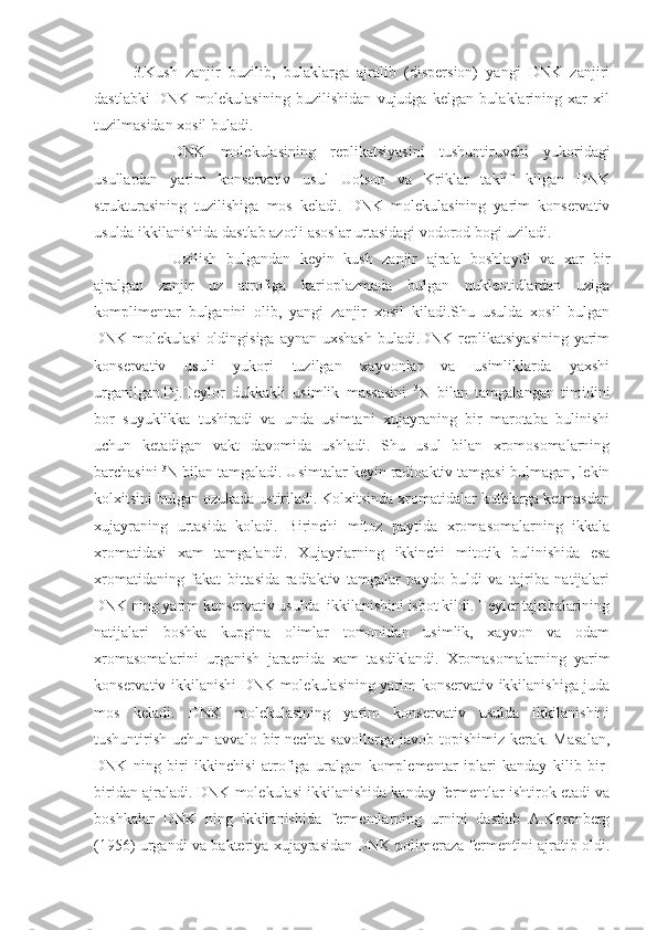 3.Kush   zanjir   buzilib,   bulaklarga   ajralib   (dispersion)   yangi   DNK   zanjiri
dastlabki   DNK   molekulasining   buzilishidan   vujudga   kelgan   bulaklarining   xar   xil
tuzilmasidan xosil buladi.
DNK   molekulasining   replikatsiyasini   tushuntiruvchi   yukoridagi
usullardan   yarim   konservativ   usul   Uotson   va   Kriklar   taklif   kilgan   DNK
strukturasining   tuzilishiga   mos   keladi.   DNK   molekulasining   yarim   konservativ
usulda ikkilanishida dastlab azotli asoslar urtasidagi vodorod bogi uziladi.
Uzilish   bulgandan   keyin   kush   zanjir   ajrala   boshlaydi   va   xar   bir
ajralgan   zanjir   uz   atrofiga   karioplazmada   bulgan   nukleotidlardan   uziga
komplimentar   bulganini   olib,   yangi   zanjir   xosil   kiladi.Shu   usulda   xosil   bulgan
DNK molekulasi  oldingisiga aynan uxshash  buladi.DNK replikatsiyasining  yarim
konservativ   usuli   yukori   tuzilgan   xayvonlar   va   usimliklarda   yaxshi
urganilgan.Dj.Teylor   dukkakli   usimlik   massasini   3
N   bilan   tamgalangan   timidini
bor   suyuklikka   tushiradi   va   unda   usimtani   xujayraning   bir   marotaba   bulinishi
uchun   ketadigan   vakt   davomida   ushladi.   Shu   usul   bilan   xromosomalarning
barchasini  3
N bilan tamgaladi. Usimtalar keyin radioaktiv tamgasi bulmagan, lekin
kolxitsini bulgan ozukada ustiriladi. Kolxitsinda xromatidalar kutblarga ketmasdan
xujayraning   urtasida   koladi.   Birinchi   mitoz   paytida   xromasomalarning   ikkala
xromatidasi   xam   tamgalandi.   Xujayrlarning   ikkinchi   mitotik   bulinishida   esa
xromatidaning   fakat   bittasida   radiaktiv   tamgalar   paydo   buldi   va   tajriba   natijalari
DNK ning yarim konservativ usulda  ikkilanishini isbot kildi. Teyler tajribalarining
natijalari   boshka   kupgina   olimlar   tomonidan   usimlik,   xayvon   va   odam
xromasomalarini   urganish   jaraenida   xam   tasdiklandi.   Xromasomalarning   yarim
konservativ ikkilanishi DNK molekulasining yarim konservativ ikkilanishiga juda
mos   keladi.   DNK   molekulasining   yarim   konservativ   usulda   ikkilanishini
tushuntirish  uchun avvalo  bir   nechta  savollarga  javob topishimiz  kerak.  Masalan,
DNK   ning   biri   ikkinchisi   atrofiga   uralgan   komplementar   iplari   kanday   kilib   bir-
biridan ajraladi. DNK molekulasi ikkilanishida kanday fermentlar ishtirok etadi va
boshkalar   DNK   ning   ikkilanishida   fermentlarning   urnini   dastlab   A.Korenberg
(1956) urgandi va bakteriya xujayrasidan DNK polimeraza fermentini ajratib oldi. 