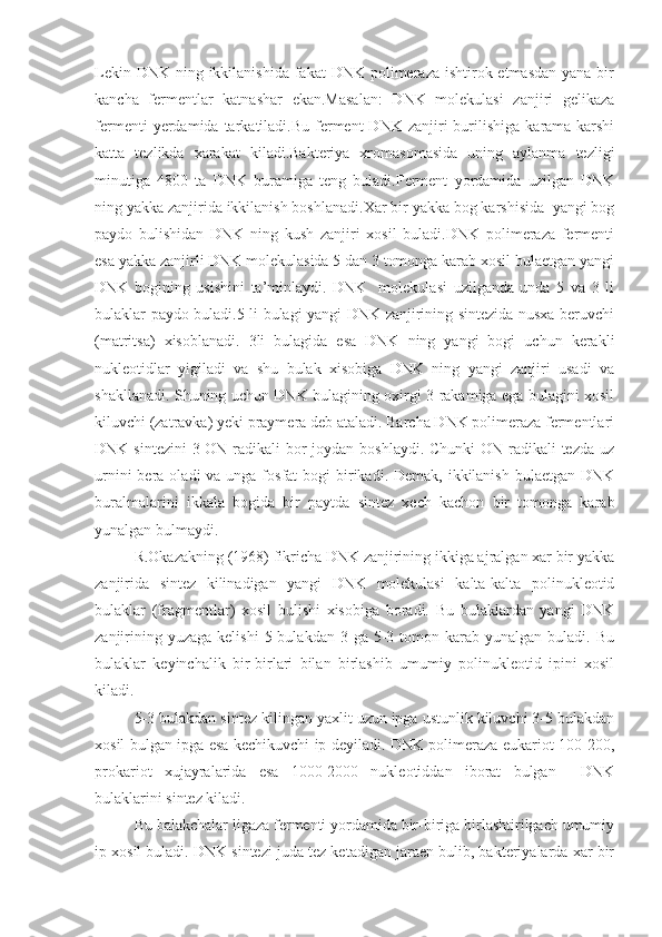 Lekin DNK  ning ikkilanishida  fakat  DNK polimeraza ishtirok etmasdan  yana bir
kancha   fermentlar   katnashar   ekan.Masalan:   DNK   molekulasi   zanjiri   gelikaza
fermenti  yerdamida  tarkatiladi.Bu  ferment  DNK   zanjiri  burilishiga  karama-karshi
katta   tezlikda   xarakat   kiladi.Bakteriya   xromasomasida   uning   aylanma   tezligi
minutiga   4800   ta   DNK   buramiga   teng   buladi.Ferment   yordamida   uzilgan   DNK
ning yakka zanjirida ikkilanish boshlanadi.Xar bir yakka bog karshisida  yangi bog
paydo   bulishidan   DNK   ning   kush   zanjiri   xosil   buladi.DNK   polimeraza   fermenti
esa yakka zanjirli DNK molekulasida 5 dan 3 tomonga karab xosil bulaetgan yangi
DNK   bogining   usishini   ta’minlaydi.   DNK     molekulasi   uzilganda   unda   5   va   3   li
bulaklar paydo buladi.5 li bulagi yangi DNK zanjirining sintezida nusxa beruvchi
(matritsa)   xisoblanadi.   3li   bulagida   esa   DNK   ning   yangi   bogi   uchun   kerakli
nukleotidlar   yigiladi   va   shu   bulak   xisobiga   DNK   ning   yangi   zanjiri   usadi   va
shakllanadi. Shuning uchun DNK bulagining oxirgi 3 rakamiga ega bulagini xosil
kiluvchi (zatravka) yeki praymera deb ataladi. Barcha DNK polimeraza fermentlari
DNK sintezini  3-ON radikali  bor joydan boshlaydi. Chunki ON radikali tezda uz
urnini  bera oladi  va unga fosfat  bogi  birikadi. Demak, ikkilanish bulaetgan  DNK
buralmalarini   ikkala   bogida   bir   paytda   sintez   xech   kachon   bir   tomonga   karab
yunalgan bulmaydi.
R.Okazakning (1968) fikricha DNK zanjirining ikkiga ajralgan xar bir yakka
zanjirida   sintez   kilinadigan   yangi   DNK   molekulasi   kalta-kalta   polinukleotid
bulaklar   (fragmentlar)   xosil   bulishi   xisobiga   boradi.   Bu   bulaklardan   yangi   DNK
zanjirining  yuzaga  kelishi   5 bulakdan  3  ga 5-3 tomon  karab  yunalgan  buladi. Bu
bulaklar   keyinchalik   bir-birlari   bilan   birlashib   umumiy   polinukleotid   ipini   xosil
kiladi.
5-3 bulakdan sintez kilingan yaxlit uzun ipga ustunlik kiluvchi 3-5 bulakdan
xosil bulgan ipga esa kechikuvchi ip deyiladi. DNK polimeraza eukariot 100-200,
prokariot   xujayralarida   esa   1000-2000   nukleotiddan   iborat   bulgan     DNK
bulaklarini sintez kiladi.
Bu balakchalar ligaza fermenti yordamida bir-biriga birlashtirilgach umumiy
ip xosil buladi. DNK sintezi juda tez ketadigan jaraen bulib, bakteriyalarda xar bir 