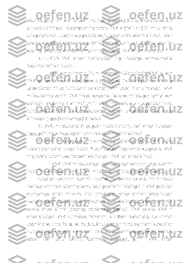 sekundda yangi ipni xosil kiluvchi ona ipga - (matritsa) 500 ta, viruslarda esa 900
ta nukleotid birikadi. Bakteriyalarning barcha DNK si (4x10 p.n) 20 minut ichida
tulik yangilanadi. Eukariot xujayralarda esa bu jaraen ancha sekinrok boradi. Lekin
eukariot xujayralari xromasomasida replikonlar juda kup buladi. Shuning uchun bir
vaktning uzida bitta xromasomaning bir necha joyida DNK sintezi boshlanadi.
REPLIKON-DNK   sintezi   boshlanadigan   joy.   Bakteriya   xromasomasida
fakat bitta replikon buladi.
RNK   xam   polimer   bulib,   monomerlari   nukleotidlardir.   RNK   da   xam
DNK   ga   uxshash   azotli   asos,   uglevod   (riboza)   va   fosfat   kislota   bor.   RNK   da
uglevodlardan riboza  bulib,  azotli  asoslardan   timin uratsil   bilan  almashgan.  RNK
molekulasining   zanjiri   DNK   nikiga   karaganda     kalta   va   molekulyar   ogirligi   xam
kichikdir.   RNK   ning   3   xili   ma’lum:1.i-RNK.   Bir   necha   yuz   nukleotiddan   iborat
bulib,   irsiy   axborotni   DNK   molekulasidan   kuchirib   uni   yadrodan   oksil   sintez
kilinaetgan joyga (sitoplazmaga) chikaradi.
2.t-RNK, molekulasida  70 ga yakin nukleotid bulib, oksil  sintezi  bulaetgan
joyga, ya’ni ribosomaga tegishli aminokislotalarni tashib keltiradi.
3.r-RNK     xujayradagi   ribosomalarning   tarkibiga   kirib,   4-6   ming
nukleotiddan tashkil topgan buladi. Yukori tuzilgan organizmlar xujayrasida RNK
ning barcha turlari nusxa beruvchi xisoblangan DNK dan sintez kilinadi.
i-RNK DNK molekulasidagi oksil tugrisidagi axborotni uziga kuchirib
oladi.   Bir     molekula   i-RNK,   DNK   molekulasining   bitta   genga   tugri   keladigan  
bulagidan   axborotni   kuchirib   oladi   va   bu   axborot   asosida   bir   molekula
oksildagi aminokislotalarning ketma-ket joylashishini belgilaydi. i-RNK yadrodan
sitoplazmaga   chikib   ribosoma   bilan   birlashgach,   sintez   kilinishi   kerak   bulgan
oksilga   nisbatan   nusxa   beruvchi   (matritsa)   bulib   xisoblanadi.   RNK   ning   DNK
asosida   sintez   kilinish   jaraeniga   transkripsiya   deyiladi.   DNK   asosida   RNK   ni
sintez   kiladigan   RNK   polimeraza   fermentini   R.B.Xesin   raxbarligida   rus   olimlari
urganishdi va oltita-2ta   α ,   va 3ta   β ,  τ ,  δ  bulaklaridan iborat ekanligini kursatdilar.
Bu bulaklardan biri ya’ni sigma-omil DNK molekulasining kaysi joyidan boshlab,
kerakli   oksil   uchun   axborot   kuchirishni   belgilaydi,   ya’ni   i-RNK   sintezi 