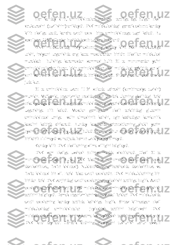 Gen   kanday   kilib,   aminokislotalari   ma’lum     tartibga   ega   bulgan   oksil
strukturasini  (tuzilishini) aniklaydi. DNK molekulasidagi  genetik axborot kanday
kilib   oksilga   utadi,   kancha   azotli   asos     bitta   aminokislotaga   tugri   keladi.   Bu
savollarga 1960 yillardan boshlab javob tuplana boshlandi.
DNK   molekulasidagi   irsiy   axborotning   kanday   kilib   oksil   molekulasiga
utishi,   irsiyatni   urganishda   eng   katta   masalalardan   biridir.   Oksillar   molekulasi
murakkab     bulishiga   karamasdan   xammasi   bulib   20   ta   monomerdan   ya’ni
aminokislotalardan iborat, lekin aminokislotalar oksil molekulasi  tarkibida xar xil
sonli va bir-biri bilan   xar xil tartibda birikkan buladi. Shuning uchun oksillar xili
juda kup.
20   ta   aminokislota   uzaro   10-24   xolatda   uchrashi   (kombinatsiya   tuzishi)
mumkin.   Ma’lumki,   organizmlar   orasidagi   xar   bir   fark   ularning   oksilidagi   farki
orkali yuzaga chikadi. Bittagina aminokislotaning uzgarishi xam oksil tuzilishining
uzgarishiga   olib   keladi.   Masalan   gemoglabin   oksili   tarkibidagi   glutamin
aminokislotasi   urniga     valin   almashinib   kelishi,   ogir   kechadigan   kamkonlik
kasalini   keltirib   chikaradi.   Bunday   kasallarda   eritrotsitlarning   shakli   yarim
oysimon bulib, zaryadini yukotgan buladi.Shuning uchun eritrotsit uziga kislorodni
biriktirib ololmaydi va natijada bemor uzok yashay olmaydi.
Kanday kilib DNK oksillarning xilma-xilligini belgilaydi.
DNK   xam   oksilga   uxshash   polimer   modda   xisoblanadi.   Oksil   20   ta
monomerdan   tuzilgan     bulsa,   DNK   fakat   3   ta   monomerdan   iborat   (azotli   asos,
dezoksiriboza,   fosfor   kislotasi).   Nukleotidlarning   barchasida   dezoksiriboza   va
fosfat   kislotasi   bir   xil.   Farki   fakat   azotli   asoslardir.   DNK   molekulalarining   bir-
biridan farki DNK zanjiridagi azotli asoslarning joylashishi tartibiga boglik. Azotli
asoslarning   joylashish   tartibi   oksil   molekulasidagi   aminokislotalarning   joylashish
tartibini belgilaydi. Demak organizmlarning individual farklari DNK molekulasida
azotli   asoslarning   kanday   tartibda   kelishiga   boglik.   Sintez   kilinaetgan   oksil
molekulasidagi   aminokislotalar     joylashish   tartibini   belgilovchi   DNK
molekulasidagi   azotli   assolarning   ketma-ket   joylashish   tartibini   genetik   kod   yoki
DNK   kodi   deyiladi.   Genetik   kodining   moxiyatini   tushunish   uchun   avvalo 