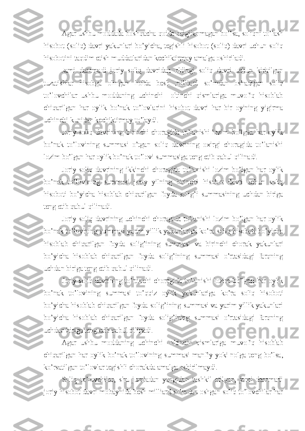 Agar ushbu moddada boshqacha qoida belgilanmagan bo’lsa, soliqni to’lash
hisobot (soliq) davri yakunlari bo’yicha, tegishli hisobot (soliq) davri uchun soliq
hisobotini taqdim etish muddatlaridan kechiktirmay amalga oshiriladi.
Jami   daromadi   joriy   soliq   davridan   oldingi   soliq   davri   uchun   kiritilgan
tuzatishlar   hisobga   olingan   holda   besh   milliard   so’mdan   oshadigan   soliq
to’lovchilar   ushbu   moddaning   uchinchi   –   oltinchi   qismlariga   muvofiq   hisoblab
chiqarilgan   har   oylik   bo’nak   to’lovlarini   hisobot   davri   har   bir   oyining   yigirma
uchinchi kunidan kechiktirmay to’laydi. 
Joriy   soliq   davrining   birinchi   choragida   to’lanishi   lozim   bo’lgan   har   oylik
bo’nak   to’lovining   summasi   o’tgan   soliq   davrining   oxirgi   choragida   to’lanishi
lozim bo’lgan har oylik bo’nak to’lovi summasiga teng etib qabul qilinadi.
Joriy   soliq   davrining   ikkinchi   choragida   to’lanishi   lozim   bo’lgan   har   oylik
bo’nak   to’lovining   summasi   joriy   yilning   birinchi   hisobot   davri   uchun   soliq
hisoboti   bo’yicha   hisoblab   chiqarilgan   foyda   solig’i   summasining   uchdan   biriga
teng etib qabul qilinadi.
Joriy  soliq   davrining  uchinchi   choragida  to’lanishi   lozim   bo’lgan  har   oylik
bo’nak to’lovining summasi yarim yillik yakunlariga ko’ra soliq hisoboti bo’yicha
hisoblab   chiqarilgan   foyda   solig’ining   summasi   va   birinchi   chorak   yakunlari
bo’yicha   hisoblab   chiqarilgan   foyda   solig’ining   summasi   o’rtasidagi   farqning
uchdan biriga teng etib qabul qilinadi. 
Joriy soliq davrining to’rtinchi choragida to’lanishi lozim bo’lgan har oylik
bo’nak   to’lovining   summasi   to’qqiz   oylik   yakunlariga   ko’ra   soliq   hisoboti
bo’yicha hisoblab chiqarilgan foyda solig’ining summasi va yarim yillik yakunlari
bo’yicha   hisoblab   chiqarilgan   foyda   solig’ining   summasi   o’rtasidagi   farqning
uchdan biriga teng etib qabul qilinadi.
Agar   ushbu   moddaning   uchinchi   –   oltinchi   qismlariga   muvofiq   hisoblab
chiqarilgan  har  oylik  bo’nak  to’lovining  summasi  manfiy yoki   nolga teng  bo’lsa,
ko’rsatilgan to’lovlar tegishli chorakda amalga oshirilmaydi. 
Soliq   to’lovchilar,   shu   jumladan   yangidan   tashkil   etilgan,   jami   daromadi
joriy hisobot davri mobaynida besh milliard so’mdan oshgan soliq to’lovchilar har 