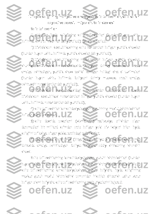 1. Foyda solig’ining mohiyati va ahamiyati. Soliq to’lovchilar, soliq solish
obyekti va bazasi. Imtiyozlar. Soliq stavkasi
Soliq to’lovchilar
Quyidagilar   foyda   solig’ining   soliq   to’lovchilari   (bundan   buyon   ushbu
bo’limda soliq to’lovchilar deb yuritiladi) deb e’tirof etiladi:
1)   O’zbekiston   Respublikasining   soliq   rezidentlari   bo’lgan   yuridik   shaxslar
(bundan buyon ushbu bo’limda yuridik shaxslar deb yuritiladi);
2)   O’zbekiston   Respublikasining   norezidentlari   bo’lgan   yuridik   shaxslar,
shuningdek   O’zbekiston   Respublikasida   faoliyatni   doimiy   muassasalar   orqali
amalga   oshiradigan,   yuridik   shaxs   tashkil   etmagan   holdagi   chet   el   tuzilmalari
(bundan   buyon   ushbu   bo’limda   faoliyatni   doimiy   muassasa   orqali   amalga
oshiruvchi norezidentlar deb yuritiladi);
3)   O’zbekiston   Respublikasidagi   manbalardan   daromadlar   oluvchi
O’zbekiston   Respublikasi   norezidentlari   bo’lgan   yuridik   shaxslar   (bundan   buyon
ushbu bo’limda norezidentlar deb yuritiladi);
4)   soliq   to’lovchilar   konsolidasiyalashgan   guruhining   mas’ul   ishtirokchilari
bo’lgan yuridik shaxslar;
5)   soliq   davrida   tovarlarni   (xizmatlarni)   realizasiya   qilishdan   olgan
daromadlari   bir   milliard   so’mdan   ortiq   bo’lgan   yoki   o’z   ixtiyori   bilan   foyda
solig’ini to’lashga o’tgan yakka tartibdagi tadbirkorlar;
6)   oddiy   shirkat   shartnomasi   (birgalikdagi   faoliyat   to’g’risidagi   shartnoma)
doirasida   amalga   oshiriladigan   faoliyat   bo’yicha   oddiy   shirkatning   ishonchli
shaxsi.
Soliq   to’lovchilarning   konsolidasiyalashgan   guruhi   ishtirokchilari   (bundan
buyon   ushbu   bo’limda   konsolidasiyalashgan   guruh   ishtirokchilari   deb   yuritiladi)
soliq   to’lovchilarning   konsolidasiyalashgan   guruhi   bo’yicha   foyda   solig’ining
mazkur   guruh   mas’ul   ishtirokchisi   tomonidan   hisoblab   chiqarish   uchun   zarur
bo’lgan qismi bo’yicha soliq to’lovchilarning majburiyatlarini bajaradi. 