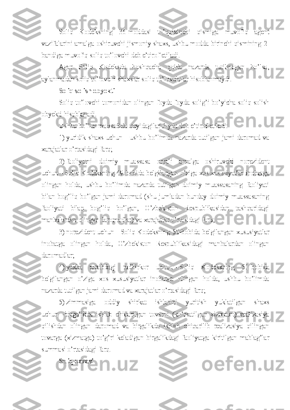 Soliq   Kodeksning   36-moddasi   to’qqizinchi   qismiga   muvofiq   agent
vazifalarini amalga oshiruvchi jismoniy shaxs, ushbu modda birinchi qismining 2-
bandiga muvofiq soliq to’lovchi deb e’tirof etiladi. 
Agar   Soliq   Kodeksda   boshqacha   qoida   nazarda   tutilmagan   bo’lsa,
aylanmadan soliq to’lovchi shaxslar soliq to’lovchilar hisoblanmaydi. 
Soliq solish obyekti
Soliq to’lovchi tomonidan olingan foyda foyda solig’i bo’yicha soliq solish
obyekti hisoblanadi.
Ushbu bo’lim maqsadida quyidagilar foyda deb e’tirof etiladi: 
1)   yuridik  shaxs  uchun   –   ushbu  bo’limda  nazarda  tutilgan  jami   daromad   va
xarajatlar o’rtasidagi farq;
2)   faoliyatni   doimiy   muassasa   orqali   amalga   oshiruvchi   norezident
uchun   –   Soliq Kodeksning 49-bobida belgilangan o’ziga xos xususiyatlar inobatga
olingan   holda,   ushbu   bo’limda   nazarda   tutilgan   doimiy   muassasaning   faoliyati
bilan   bog’liq   bo’lgan   jami   daromad   (shu   jumladan   bunday   doimiy   muassasaning
faoliyati   bilan   bog’liq   bo’lgan,   O’zbekiston   Respublikasidan   tashqaridagi
manbalardan olingan daromadlar) va xarajatlar o’rtasidagi farq;
3)   norezident uchun   –   Soliq Kodeksning 50-bobida belgilangan xususiyatlar
inobatga   olingan   holda,   O’zbekiston   Respublikasidagi   manbalardan   olingan
daromadlar;
4)   yakka   tartibdagi   tadbirkor   uchun   –   Soliq   Kodeksning   51-bobida
belgilangan   o’ziga   xos   xususiyatlar   inobatga   olingan   holda,   ushbu   bo’limda
nazarda tutilgan jami daromad va xarajatlar o’rtasidagi farq; 
5)   zimmasiga   oddiy   shirkat   ishlarini   yuritish   yuklatilgan   shaxs
uchun   –   birgalikda   ishlab   chiqarilgan   tovarni   (ko’rsatilgan   xizmatni)   realizasiya
qilishdan   olingan   daromad   va   birgalikda   ishlab   chiqarilib   realizasiya   qilingan
tovarga   (xizmatga)   to’g’ri   keladigan   birgalikdagi   faoliyatga   kiritilgan   mablag’lar
summasi o’rtasidagi farq.
Soliq baza si 