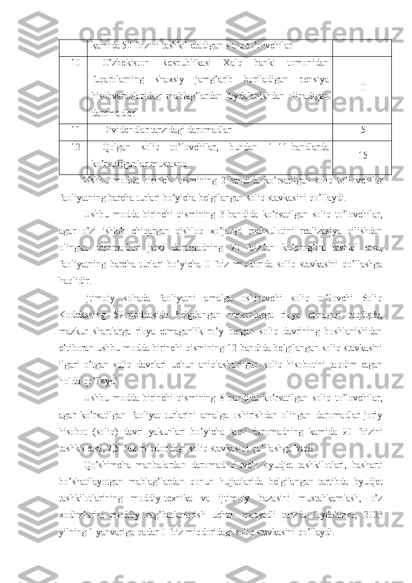 kamida 50 foizini tashkil etadigan soliq to’lovchilar
10 O’zbekiston   Respublikasi   Xalq   banki   tomonidan
fuqarolarning   shaxsiy   jamg’arib   boriladigan   pensiya
hisobvaraqlaridagi mablag’lardan foydalanishdan olinadigan
daromadlar 0
11 Dividendlar tarzidagi daromadlar 5
12 Qolgan   soliq   to’lovchilar,   bundan   1–11-bandlarda
ko’rsatilganlar mustasno 15
Ushbu   modda   birinchi   qismining   2-bandida   ko’rsatilgan   soliq   to’lovchilar
faoliyatning barcha turlari bo’yicha belgilangan soliq stavkasini qo’llaydi.
Ushbu   modda   birinchi   qismining   3-bandida   ko’rsatilgan   soliq   to’lovchilar,
agar   o’zi   ishlab   chiqargan   qishloq   xo’jaligi   mahsulotini   realizasiya   qilishdan
olingan   daromadlari   jami   daromadning   90   foizdan   ko’prog’ini   tashkil   etsa,
faoliyatning   barcha   turlari   bo’yicha   0   foiz   miqdorida   soliq   stavkasini   qo’llashga
haqlidir. 
Ijtimoiy   sohada   faoliyatni   amalga   oshiruvchi   soliq   to’lovchi   Soliq
Kodeksning   59-moddasida   belgilangan   mezonlarga   rioya   etmagan   taqdirda,
mazkur   shartlarga   rioya   etmaganlik   ro’y   bergan   soliq   davrining   boshlanishidan
e’tiboran ushbu modda birinchi qismining 12-bandida belgilangan soliq stavkasini
ilgari   o’tgan   soliq   davrlari   uchun   aniqlashtirilgan   soliq   hisobotini   taqdim   etgan
holda qo’llaydi.
Ushbu   modda   birinchi   qismining   8-bandida   ko’rsatilgan   soliq   to’lovchilar,
agar   ko’rsatilgan   faoliyat   turlarini   amalga   oshirishdan   olingan   daromadlar   joriy
hisobot   (soliq)   davri   yakunlari   bo’yicha   jami   daromadning   kamida   90   foizini
tashkil etsa, 7,5 foiz miqdoridagi soliq stavkasini qo’llashga haqli.
Qo’shimcha   manbalardan   daromad   oluvchi   byudjet   tashkilotlari,   basharti
bo’shatilayotgan   mablag’lardan   qonun   hujjatlarida   belgilangan   tartibda   byudjet
tashkilotlarining   moddiy-texnika   va   ijtimoiy   bazasini   mustahkamlash,   o’z
xodimlarini   moddiy   rag’batlantirish   uchun   maqsadli   tarzda   foydalansa,   2023
yilning 1 yanvariga qadar 0 foiz miqdoridagi soliq stavkasini qo’llaydi. 
