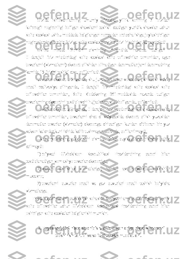 O’zida   ishlovchilarning   umumiy   o’rtacha   yillik   sonining   3   foizidan
ko’prog’i   nogironligi   bo’lgan   shaxslarni   tashkil   etadigan   yuridik   shaxslar   uchun
soliq stavkasi ushbu moddada belgilangan normadan ortiqcha ishga joylashtirilgan
nogironlarning har bir foiziga soliq stavkasining bir foizi hisobidan kamaytiriladi.
Ushbu   modda   birinchi   qismining   6-bandida   nazarda   tutilgan  
0   darajali   foiz   miqdoridagi   soliq   stavkasi   soliq   to’lovchilar   tomonidan,   agar
tovarlarni (xizmatlarni) eksport qilishdan olinadigan daromadlar jami daromadning
kamida 15 foizini tashkil etsa, qo’llaniladi.
Tovarlar   eksport   qilinganda,   shu   jumladan   tovar   vositachi   (ishonchli   vakil)
orqali   realizasiya   qilinganda,   0   darajali   foiz   miqdoridagi   soliq   stavkasi   soliq
to’lovchilar   tomonidan,   Soliq   Kodeksning   261-moddasida   nazarda   tutilgan
tovarlarning eksportini tasdiqlovchi hujjatlar mavjud bo’lganda, qo’llaniladi.
Tovarlar eksport qilinganda, 0 darajali foiz miqdoridagi soliq stavkasi  soliq
to’lovchilar   tomonidan,   tovarlarni   chet   el   valyutasida   eksport   qilish   yuzasidan
daromadlar   tovarlar   (xizmatlar)   eksportga   chiqarilgan   kundan   e’tiboran   bir   yuz
sakson kalendar kuni ichida kelib tushmagan taqdirda, qo’llanilmaydi.
Ushbu moddaning sakkizinchi  qismi qoidalari quyidagilarga nisbatan tatbiq
etilmaydi:
1)   ro’yxati   O’zbekiston   Respublikasi   Prezidentining   qarori   bilan
tasdiqlanadigan xom ashyo tovarlar eksportiga;
2)   xalqaro   tashishlar   xizmatlariga,   bundan   avtotransportda   tashishlar
mustasno;
3)   tovarlarni   quvurlar   orqali   va   gaz   quvurlari   orqali   tashish   bo’yicha
xizmatlarga.
Foydali qazilmalarni qazib olish sohasida faoliyatni amalga oshirayotgan ayrim
soliq   to’lovchilar   uchun   O’zbekiston   Respublikasi   Prezidentining   qarori   bilan
oshirilgan soliq stavkalari belgilanishi mumkin.
2.  Foyda solig’ini hisoblab chiqish, soliq organlariga hisob-kitoblarni
topshirish tartibi va soliqni to’lash muddatlari. 