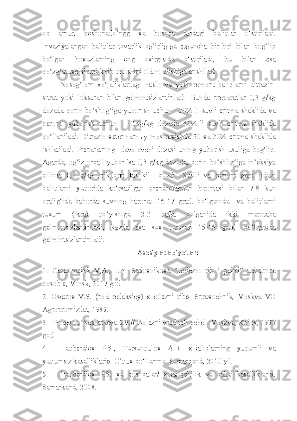 oq   amur,   peshonado‘ngg   va   boshqa   turdagi   baliqlar   o‘stiriladi.
Invaziyalangan   baliqlar   tovarlik   og‘irligiga   etguncha   bir-biri   bilan   bog‘liq
bo‘lgan   hovuzlarning   eng   oxirgisida   o‘stiriladi,   bu   bilan   esa
qo‘zg‘atuvchilarni kirib qolishini oldini olishiga erishiladi.
Nosog‘lom   xo‘jaliklardagi   naslli   va   yosh   remont   baliqlarni   ditrazin-
sitrat   yoki   loksuran   bilan   gelmintsizlantiriladi.   Bunda   preparatlar   0,3   g/kg
dozada   qorin   bo‘shlig‘iga   yuborish   uchun       30%-li   suvli   eritma   shaklida   va
peroral   yuborish   uchun       0,4g/kg   dozada   40%-li   suvli   eritma   shaklida
qo‘llaniladi.   Ditrazin veterinarn ы y mos ravishda 20 va 30% eritma shaklida
ishlatiladi.   Preparatning     davolovchi   dozasi   uning   yuborish   usuliga   bog‘liq.
Agarda ,   og‘iz  orqali yuborilsa  0,3  g/kg dozada,  qorin  bo‘shlig‘iga in’eksiya
qilinsa   0,2   g/kg   mikdorni   tashkil     qiladi.   Naslli   va   remont   gur o‘ hidagi
baliqlarni   yuqorida   ko‘rsatilgan   preparatlardan   birontasi   b ilan   7-8   kun
oralig‘ida   bahorda   suvning   harorati   16-17   grad.   b o‘lganida     va   baliqlarni
tuxum   (ikra)   qo‘yishiga   2-3   h afta   q olganida   ikki   marotaba
gelmintsizlantiriladi,   k u zda   esa   suv   harorati   15-16   grad.   b o‘lganida
gelmintsizlantiriladi.
Asosiy adabiyotlar:
1.   Gerasimchik   V,A.,   E.F.   Sadovnikova   ”Bolezni   r i b   i   pchel”   uchebnoe
posobie, Minsk, 2017 god
2.   Osetrov   V.S.   (pod   redaksiey)   «Bolezni   rib».   Spravochnik,   Moskva   VO
Agropromizdat, 1989.
3 .     Poltev I., Neshataeva E .V.// Bolezni vrediteli pchel. Moskva, Kolos, 1977
god
4.  Haqberdiev   P.S.,   Tursunqulov   A.R.   «Baliqlarning   yuqumli   va
yuqumsiz kasalliklari». O‘quv qo‘llanma. Samarqand, 2010 yil.
5.  Haqberdiev   P.S.   va   boshqalar/   «Baliqchilik   va   baliq   kasalliklari»,
Samarkand, 2008. 