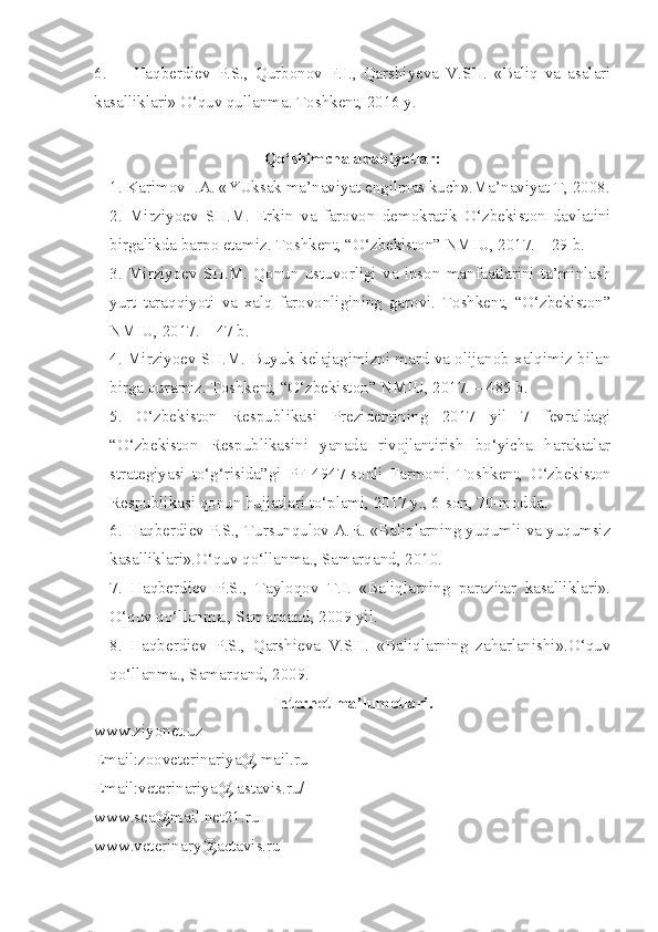 6.  Haqberdiev   P.S.,   Qurbonov   F.I.,   Qarshiyeva   V.SH.   «Baliq   va   asalari
kasalliklari» O‘quv qullanma. Toshkent, 2016 y. 
Qo‘shimcha adabiyotlar:
1. Karimov I.A. «YUksak ma’naviyat engilmas kuch».Ma’naviyat T, 2008.
2.   Mirziyoev   SH.M.   Erkin   va   farovon   demokratik   O‘zbekiston   davlatini
birgalikda barpo etamiz. Toshkent, “O‘zbekiston” NMIU, 2017. – 29 b.
3.   Mirziyoev   SH.M.   Qonun   ustuvorligi   va   inson   manfaatlarini   ta’minlash
yurt   taraqqiyoti   va   xalq   farovonligining   garovi.   Toshkent,   “O‘zbekiston”
NMIU, 2017. – 47 b.
4. Mirziyoev SH.M. Buyuk kelajagimizni mard va olijanob xalqimiz bilan
birga quramiz. Toshkent, “O‘zbekiston” NMIU, 2017. – 485 b.
5.   O‘zbekiston   Respublikasi   Prezidentining   2017   yil   7   fevraldagi
“O‘zbekiston   Respublikasini   yanada   rivojlantirish   bo‘yicha   harakatlar
strategiyasi   to‘g‘risida”gi   PF-4947-sonli   Farmoni.   Toshkent,   O‘zbekiston
Respublikasi qonun hujjatlari to‘plami, 2017 y., 6-son, 70-modda. 
6. Haqberdiev P.S., Tursunqulov A.R. «Baliqlarning yuqumli va yuqumsiz
kasalliklari».O‘quv qo‘llanma., Samarqand, 2010.
7.   Haqberdiev   P.S.,   Tayloqov   T.I.   «Baliqlarning   parazitar   kasalliklari».
O‘quv qo‘llanma., Samarqand, 2009 yil.
8.   Haqberdiev   P.S.,   Qarshieva   V.SH.   «Baliqlarning   zaharlanishi».O‘quv
qo‘llanma., Samarqand, 2009.
Internet ma’lumotlari.
w ww.ziyonet.uz
Email:zooveterinariya@ mail.ru
Email:veterinariya@ astavis.ru/
www. sea@mail.net21.ru
www. veterinary@actavis.ru 