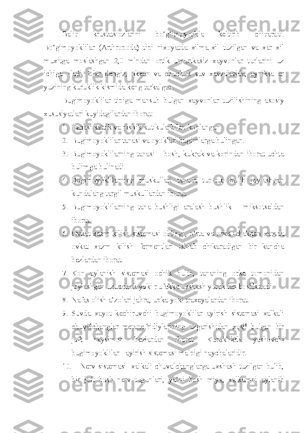 Baliq   krustatsiozlarini   bo‘g‘imoyoqlila   keltirib   chiqaradi.
Bo‘gimoyoklilar   (Arthropoda )   tipi   nixoyatda   xilma-xil   tuzilgan   va   xar   xil
muxitga   moslashgan   2,0   mlndan   ortik   umurtkasiz   xayvonlar   turlarini   uz
ichiga   oladi.   Ular   dengiz,   okean   va   chuchuk   suv   xavzalarida,   ayniksa   er
yuzining kuruklik kismida keng tarkalgan.
Bugimoyoklilar   tipiga   mansub   bulgan   xayvonlar   tuzilishining   asosiy
xususiyatlari kuyidagilardan iborat:
1. Tanasi kattik va pishik kutikula bilan koplangan.
2. Bugimoyoklilar tanasi va oyoklari bugimlarga bulingan.
3. Bugimoyoklilarning tanasi – bosh, kukrak va korindan iborat uchta
bulimga bulinadi.
4. Bugimoyoklilarning   muskullari   tanada   tup-tup   bulib   joylashgan
kundalang targil muskullardan iborat.
5. Bugimoyoklilarning   tana   bushligi   aralash   bushlik   –   miksotseldan
iborat.
6. Ovkat xazm kilish  sistemasi oldingi,   o‘ rta va orka ichakdan xamda
ovkat   xazm   kilish   fermentlari   ishlab   chikaradigan   bir   kancha
bezlardan iborat.
7. Kon   aylanish   sistemasi   ochik   bulib,   tananing   orka   tomonidan
joylashgan uzunchok yoki pufakka uxshash yurakdan boshlanadi.
8. Nafas olish a’zolari jabra, upka yoki traxeyalardan iborat.
9. Suvda   xayot   kechiruvchi   bugimoyoklilar   ayirish   sistemasi   xalkali
chuvalchanglar   metanefridiylarining   uzgarishidan   xosil   bulgan   bir
juft   naysimon   bezlardan   iborat.   Kuruklikda   yashovchi
bugimoyoklilar - ayirish sistemasi malpigi naychalaridir.
10. Nerv sistemasi   xalkali chuvalchanglarga uxshash tuzilgan bulib,
bir   juft   bosh   nerv   tugunlari,   ya’ni   bosh   miya,   xalkumni   aylanib 