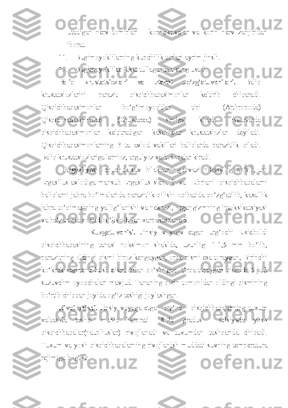utadigan   nerv   tomirlari   –   konnektivalar   va   korin   nerv   zanjiridan
iborat.
11. Bugimoyoklilarning kupchilik turlari ayrim jinsli.
12. Bugimoyoklilar fakat tullagandan sung usadi. 
Baliq   krustatsiozlari   va   ularni   qo‘zg‘atuvchilari.   Baliq
krustatsiozlarini   parazit   qisqichbaqasimonlar   keltirib   chiqaradi.
Qisqichbaqasimonlar   bo‘g‘imoyoqlilar   tipi   ( Arthropoda)
Qisqichbaqasimonlar-   ( Crustacea )   sinfiga   kiradi.   Baliqlarda
qisqichbaqasimonlar   keltitradigan   kasalliklar   krustatsiozlar   deyiladi.
Qisqichbaqasimonlarning   3   ta   avlod   vakillari   baliqlarda   parazitlik   qiladi.
Baliq krustatsiozlariga lernioz, argulyoz va boshqalar kiradi.  
               Ergazilyoz  – chuchuk suv  bilaklarning invazion kasalligi bo‘lib, uni
Ergasilus  avlodiga   mansub   Ergasilus   sieboldi   va     E.briani     qisqichbaqalarni
baliqlarni jabra bo‘lmalarida parazitlik qilishi oqibatida qo‘zg‘atilib, kasallik
jabra to‘qimasining yallig‘lanishi va nekrozi, organgizmning intoksikatsiyasi
va ba’zan esa nobud bo‘lishi bilan xarpakterlanadi.
                    Kuzgatuvchisi.   Jinsiy   voyagv   etgan   urg‘ochi   E.sieboldi
qisqichbaqasining   tanasi   noksimon   shaklda,   uzunligi   1-1,5   mm   bo‘lib,
parazitning oldingi qismi biroz kengaygan, orqa qismi esa toraygan, Birinchi
ko‘krak segmenti bosh qismi bilan qo‘shilgan. Orqa toraygan qismida 5 juft
suzuvchm oyoqchalari mavjud. Tananing qorin tomonidan oldingi qismining
bo‘rtib chiqqan joyida og‘iz teshigi joylashgan.
          Rivojlanishi.   Jinsiy   voyaga   etgan   urg‘ochi   qisqichbaqalarning   tuxum
xaltasida   tashqi   muhit   harorati   18-20   gradus     selsiyada   yosh
qisqichbaqalar(naupliuslar)   rivojlanadi   va   tuxumdan   tashqarida   chiqadi.
Tuxum va yosh qisqichbaqalarning rivojlanish muddati suvning temperatura
rejimiga bog‘liq. 