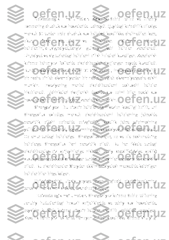           Epizootologik     ma’lumotlar.   Kasallik   Sobiq   Ittifoq   va   G‘arbiy
Evropaning chuchuk suv havzalarida  uchraydi. Quyidagi ko‘pchilik oilasiga
mansub   50   turdan   ortiq   chuchuk   suv   baliqlari   kasallikka   chalinadilar:   karp,
okun,   loss,   sig,щuka   va   boshqalar.   Ko‘proq   pelagik
baliqlar:lin,leщ,sig,pelyad,dengiz   gulmoyi   kabi   baliqlar   zararlanadi.
Lin,pelyad va sig turlardagi baliqlarni o‘lish holatlari kuzatilgan. Zararlanish
ko‘proq   bahor-yoz   fasllarida   qisqichbaqalar   rivojlangan   paytda   kuzatiladi.
Bunda   invaziyaning   ekstensivligi   70-90%   gacha   ,   invaziyaning   intensivligi
bir   necha   o‘nlab   ekzemplyardan   bir   necha   minglab   ekzemplyargacha   etishi
mumkin.   Invaziyaning   manbai   qisqichbaqalarni   tashuvchi   baliqlar
hisoblanadi.   Lichinkalari   rivojlanish   davrida   suv   oqimi   bilan   pastki   suv
havzalariga oqib borib baliqlarni zararlanishi mumkin.    
  Sinergazilyoz   -   bu   o‘txo‘r   baliqlarning   invazion   kasalligi   bo‘lib,   uni
Sinergasilus   avlodiga   mansub   qisqichbaqalarni   baliqlarning   jabrasida
parazitlik   qilishi   oqibatida   qo‘zg‘atilib,   kasallik   jabra   to‘qimasining
yallig‘lanishi va nekrozi, organizmning intoksikatsiyasi bilan xarakterlanadi.
Oq   amur   turdagi   baliqlariga     Sinergasilus   major,   oq   va   ola   peshonado‘ng
baliqlarga   Sinergasilus   lieni   parazitlik   qiladi.   Bu   har   ikkala   turdagi
qisqichbaqalar   o‘z   xo‘jayinlariga   nisbatan   qat’iy   spetsifik(o‘ziga   xoslik)
xususiyatga ega , faqat ko‘rsatilgan turdagi xo‘jayinlar organizmida parazitlik
qiladi. Bu  qisqichbaqalar Xitoydan  akklimatatsiyalash  maqsadida keltirilgan
baliqlar bilan birga kelgan.
          Qo‘zg‘atuvchisi.   Jinsiy   voyaga   etgan   urg‘ochi   qisqichbaqalarning
tanasi silindriksimon shaklda, uzunchoq. S.major .
             Epizootologik ma’lumotlar.  Sinergazilyoz ko‘proq Sobiq Ittifoqning
Janubiy   hududlaridagi   hovuzli   xo‘jaliklarida   va   tabiiy   suv   havzalarida,
qaysikim   bu   erda   ko‘proq   o‘txo‘r   baliqlar   o‘stirilib   urchitiladi,   tarqalgan.
Kasallik   bahor-yoz   fasllarida   namoyon   bo‘ladi.Kasallikka   ko‘proq   shu   yilgi 