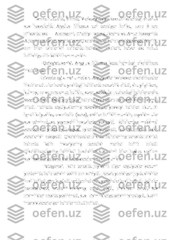           Evropa hududida, Sibirda, Markaziy Osiyo Respublikalaridagi chuchuk
suv   havzalarida   Argalus   foliaceus   turi   tarqalgan   bo‘lsa,   Uzoq   SHarq
o‘lkasida   esa         A.coregoni,   G‘arbiy   Evropa,Ukraina   va   Amur   basseynida
A.japonicus turlari tarqhkalgan. Qisqichbaqalar baliq terisida parazitlik qilib,
qon   bilan   oziqlanishi   oqibatida   baliqlarni   oriqlatib,   ba’zan   esa   nobud
bo‘lishiga olib kelishi ham mumkin.
                  Qo‘zg‘atuvchisi.   Argylus   foliaceus   katta   hajmdagi   qisqichbaqa
hisoblanadi. 
                  Epizootologik   ma’lumotlar.   Argulyuslar   issiqsevar   qisqichbaqalar
hisoblanadi.Ular barcha yoshdagi baliqlarda parazitlik qiladi, shu yilgi karp,
kulmoy, oq va qora amur, buffalo, sazan, sudak, leщ turlardagi baliqlar ancha
sezgir   bo‘ladi.   Katta   yoshddagi   baliqlar   esa   parazit   tashuvchi   bo‘lib   xizmat
qiladi.   Tabiatda   argulyuslarning   rezerventlari,   yovvoyi   baliqlar:   okun,   3-
ignali kolyushka, tovonbaliq (karas), ershlar bo‘lishi mumkin, qaysikim ular
suv   ta’minoti   va   yayrovchi   hovuzlarda   yashaydi,   Baliqlarning   maksimal
zararlanishi   yozda   iyul-avgust   oylarida   kuzatiladi,   kuz   va   qishda   kelib
zararlanish   pasayadi.   Qisqichbaqalar   qishda   baliqlarning   tanasida   qishlab
bahorda   kelib   invaziyaning   tarqalish   manbai   bo‘lib   qoladi.
Qisqichbaqalarning   lichinkali   bosqichlari   suv   oqimi   bilan   boshqa   sog‘lom
suv havzalariga borib baliqlarni zararlantirilishi mumkin.  
                  Patogenezi .   Baliq   tanasida   joylashib   olgan   argulyuslar   xartumi
yordamida baliq terisini teshib qon so‘riydi. Parazit yopishgan joyda shishlar
hosil bo‘ladi, qon kuyiladi, teri jarohatlanib, yarachalar hosil bo‘ladi. Baliqlar
bezovtalanadi,   ozuqani   xoxlamay   qabul   qiladi,   o‘sishdan   qoladi,   suv
o‘simliklari orasida yashirinadi, suv  o‘simliklariga terisini ishqalaydi, kuchli
intensiv zararlangan baliqlar nobud bo‘ladi.          