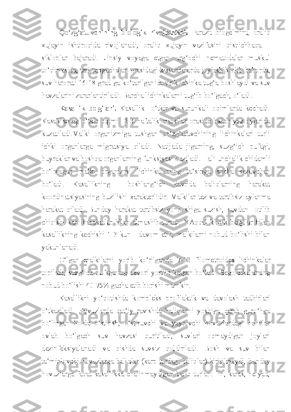 Qo‘zg‘atuvchining   biologik   rivojlanishi.   Parazit   biogelmint,   oraliq
xujayin   ishtiroqida   rivojlanadi,   oraliq   xujayin   vazifasini   qisqichba q a   –
sikloplar   bajaradi.   Jinsiy   voyaga   etgan   urg‘ochi   nematodalar   muskul
to‘qimasida,   teri   tangachalar i   orasidagi kissachalarda joylashib   o lib bahorda,
suv harorati 16-18 grad-ga ko‘tarilganida tirik ichinka tu g‘ a boshlaydi va suv
havzalarini zarar lan tiriladi. Barcha lichinkalarni tu g‘ ib bo‘lgach,  o‘ ladi.
Kasallik   belgilari.   Kasallik     o‘tkir   va   surunkali   oqimlarda   kechadi.
Kasallikning   o‘tkir   oqimi     2-3   h aftalik   malkilar   orasida   bahor-yoz   oylarida
kuzatiladi.Malki   organizmiga   tushgan   qo‘zg‘atuvchining   lichinkalari   turli
ichki   organlarga   migratsiya   qiladi.   Natijada   jigarning,   suz g‘ ich   pufagi,
buyraklar va boshqa organlarning funksiyasi   buziladi. Ha li u nchalik chidamli
bo‘lmagan   malki   organizmi   lichinkalarning   ta’siriga   ancha   sezuvchan
bo‘ladi.   Kasallikning     boshlang‘ich   davrida   baliqlarning   harakat
koordinatsiyasining  b u zilishi   xarakterlidir.  Malkilar   tez  va  tartibsiz   aylanma
harakat   qiladi.   Bunday   harakat   tartibsiz   yonboshiga   s u zish,   suvdan     otilib
chiqishi   kabi   harakatlar   b ilan   almashib   turadi.   YA qq ol   klinik   belgilar   bilan
kasallikning   kechishi   1-3   kun       davom   etib,   malkilarni   nobud   bo‘lishi   bilan
yakunlanadi.
O‘lgan   malkilarni   yorib   ko‘rilganda   7-12   filometroid es   lichinkalar
topiladi, suz g‘ ich pufagining devori yorilib ketgan bo‘ladi.   Segoletkalarning
nobud bo‘lishi 40-75% gacha etib borishi mumkin.
Kasallikni   yo‘qotishda   kompleks   profilaktik   va   davolash   tadbirlari
o‘tkaziladi.   Hovuzlarda   qat’iy   ravishda   baliqlarni   yoshiga   qarab   guro‘hga
bo‘lingan   holda   o‘stirish,   o‘stiruvchi   va   yayrovchi   hovuzlardagi   baliqlar
ovlab   bo‘lgach   suv   havzasi   quritiladi,   suvlari   oqmaydigan   joylari
dezinfeksiyalanadi   va   qishda   suvsiz   qoldiriladi.   Bosh   va   suv   bilan
ta’minlovchi hovuzlarga baliqlar (karp turdagi baliqlar) kiritilmaydi, bunday
hovuzlarga   faqat   kasallikka   chalinmaydigan   baliq   turlari:   lin,   karas,   nelyad, 