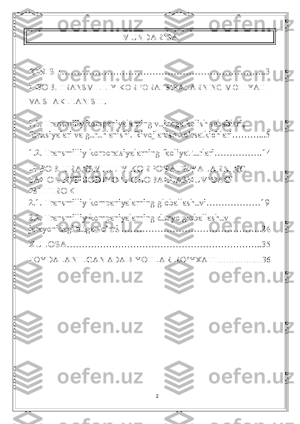 MUNDARIJA
KIRISH …………………………………………………………..3
I-BOB.  TRANSMILLIY KORPORATSIYALARNING MOHIYATI 
VA SHAKLLANISHI.
1.1.   Transmilly kompaniyalarning vujudga kelish sabablari, 
funksiyalari va guruhlanishi. Rivojlanish ko’rsatkichlari………...5
1.2. Transmilliy korporatsiyalarning faoliyat turlari…………….14
II-BOB. TRANSMILLIY KORPORATSIYALARNING 
JAHON IQTISODIYOTI GLOBALLASHUVIDAGI 
ISHTIROKI
2.1.  Transmilliy kompaniyalarning globallashuvi………………19
2.2.  Transmilliy kompaniyalarning dunyo globallashuv 
jarayonidagi tutgan o’rni  ………………………………………..24
XULOSA ………………………………………………………..35
FOYDALANILGAN ADABIYOTLAR RO’YXATI …………….36
2 