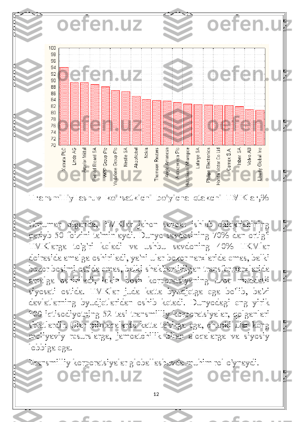 Transmilliyllashuv   ko'rsatkichi   bo'yicha   etakchi   TMKlar,%
Umuman   olganda,   TMKlar   jahon   sanoat   ishlab   chiqarishining
qariyb 50 foizini ta'minlaydi. Dunyo savdosining 70% dan ortig'i
TMKlarga   to'g'ri   keladi   va   ushbu   savdoning   40%   TKMlar
doirasida amalga oshiriladi, ya'ni ular bozor narxlarida emas, balki
bozor bosimi ostida emas, balki shakllantirilgan transfer narxlarida
amalga   oshiriladi,   lekin   bosh   korporatsiyaning   uzoq   muddatli
siyosati   ostida.   TMKlar   juda   katta   byudjetga   ega   bo'lib,   ba'zi
davlatlarning   byudjetlaridan   oshib   ketadi.   Dunyodagi   eng   yirik
100  iqtisodiyotning  52  tasi  transmilliy  korporatsiyalar,  qolganlari
shtatlardir. Ular mintaqalarda katta  ta'sirga  ega,  chunki ular  keng
moliyaviy   resurslarga,   jamoatchilik   bilan   aloqalarga   va   siyosiy
lobbiga ega.
Transmilliy korporatsiyalar globallashuvda muhim rol o'ynaydi.
12 