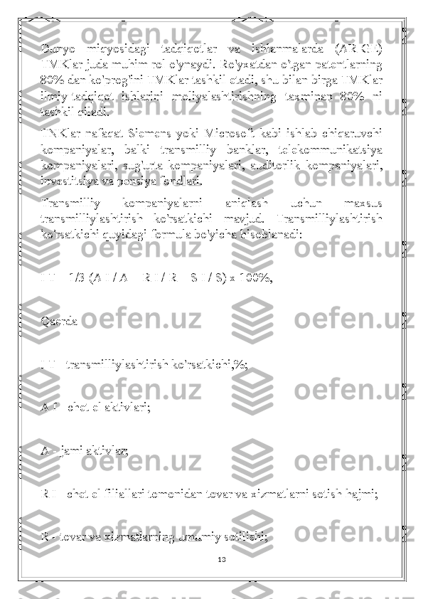 Dunyo   miqyosidagi   tadqiqotlar   va   ishlanmalarda   (AR-GE)
TMKlar juda muhim rol o'ynaydi. Ro'yxatdan o'tgan patentlarning
80% dan ko'prog'ini TMKlar tashkil etadi, shu bilan birga TMKlar
ilmiy-tadqiqot   ishlarini   moliyalashtirishning   taxminan   80%   ni
tashkil qiladi.
TNKlar   nafaqat   Siemens   yoki   Microsoft   kabi   ishlab   chiqaruvchi
kompaniyalar,   balki   transmilliy   banklar,   telekommunikatsiya
kompaniyalari,   sug'urta   kompaniyalari,   auditorlik   kompaniyalari,
investitsiya va pensiya fondlari.
Transmilliy   kompaniyalarni   aniqlash   uchun   maxsus
transmilliylashtirish   ko'rsatkichi   mavjud.   Transmilliylashtirish
ko'rsatkichi quyidagi formula bo'yicha hisoblanadi:
I T = 1/3 (A I / A + R I / R + S I / S) x 100%,
Qaerda
I T - transmilliylashtirish ko'rsatkichi,%;
A I - chet el aktivlari;
A - jami aktivlar;
R I - chet el filiallari tomonidan tovar va xizmatlarni sotish hajmi;
R - tovar va xizmatlarning umumiy sotilishi;
13 