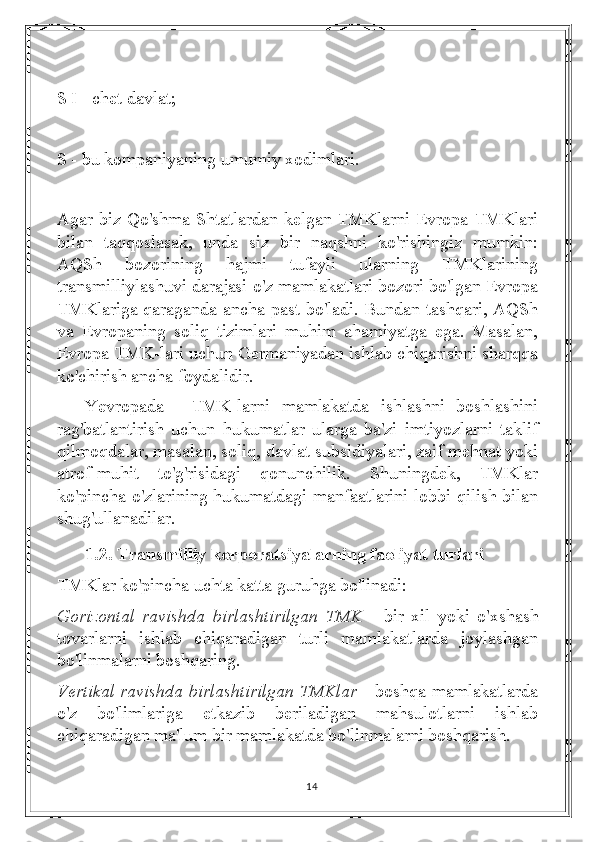 S I - chet davlat;
S - bu kompaniyaning umumiy xodimlari.
Agar biz Qo'shma Shtatlardan kelgan TMKlarni Evropa TMKlari
bilan   taqqoslasak,   unda   siz   bir   naqshni   ko'rishingiz   mumkin:
AQSh   bozorining   hajmi   tufayli   ularning   TMKlarining
transmilliylashuvi darajasi o'z mamlakatlari bozori bo'lgan Evropa
TMKlariga qaraganda ancha past bo'ladi. Bundan tashqari, AQSh
va   Evropaning   soliq   tizimlari   muhim   ahamiyatga   ega.   Masalan,
Evropa TMK-lari uchun Germaniyadan ishlab chiqarishni sharqqa
ko'chirish ancha foydalidir.
Yevropada  TMK-larni   mamlakatda   ishlashni   boshlashini
rag'batlantirish   uchun   hukumatlar   ularga   ba'zi   imtiyozlarni   taklif
qilmoqdalar, masalan, soliq, davlat subsidiyalari, zaif mehnat yoki
atrof-muhit   to'g'risidagi   qonunchilik.   Shuningdek,   TMKlar
ko'pincha o'zlarining hukumatdagi manfaatlarini lobbi qilish bilan
shug'ullanadilar.
1.2. Transmilliy korporatsiyalarning faoliyat turlari 
TMKlar ko'pincha uchta katta guruhga bo'linadi:
Gorizontal   ravishda   birlashtirilgan   TMK   -   bir   xil   yoki   o'xshash
tovarlarni   ishlab   chiqaradigan   turli   mamlakatlarda   joylashgan
bo'linmalarni boshqaring.
Vertikal ravishda birlashtirilgan TMKlar   - boshqa mamlakatlarda
o'z   bo'limlariga   etkazib   beriladigan   mahsulotlarni   ishlab
chiqaradigan ma'lum bir mamlakatda bo'linmalarni boshqarish.
14 