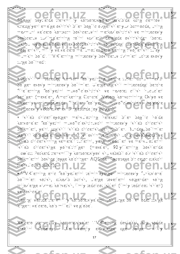 So'nggi   paytlarda   transmilliy   korporatsiyalar   tarkibida   keng   qamrovli
strategiyani amalga oshirish bilan bog'liq o'zgarishlar yuz bermoqda, uning
mazmuni   xalqaro   kontsern   boshqaruvini   markazlashtirish   va   mintaqaviy
boshqaruv   tuzilmalarining   rolini   sezilarli   darajada   oshirishdan   iborat.
Ushbu   siyosat   aloqa   va   axborotlashtirish   sohasidagi   texnologiyalarning
rivojlanishi, milliy va xalqaro ma'lumotlar banklarining rivojlanishi tufayli
mumkin   bo'ldi.   TMKlarning   mintaqaviy   boshqaruv   tizimlari   uchta   asosiy
turga bo'linadi:
•   tegishli   mintaqadagi   konsern   faoliyatining   barcha   turlari   uchun   mas'ul
bo'lgan   asosiy   mintaqaviy   bo'limlar.   Ularga   tegishli   mintaqadagi   barcha
filiallarning   faoliyatini   muvofiqlashtirish   va   nazorat   qilish   huquqlari
berilgan   (masalan,   Amerikaning   General   Motors   konsernining   Osiyo   va
Okeaniya   mintaqalarida   filiallar   faoliyatini   muvofiqlashtirish   bo'yicha
mintaqaviy vakolatxonasi Singapurda joylashgan);
•   ishlab   chiqarilayotgan   mahsulotning   harakati   bilan   bog'liq   holda
korxonalar   faoliyatini   muvofiqlashtiruvchi   mintaqaviy   ishlab   chiqarish
bo'limlari,   ya'ni.   tegishli   ishlab   chiqarish   zanjiri   bilan.   Bunday   bo'limlar
tegishli korxonalarning samarali ishlashini ta'minlash uchun javobgardir va
ishlab   chiqarishning   samarali   turlarini,   yangi   modellari   va   mahsulotlarini
ishlab   chiqarishga   yo'naltirilgan   (masalan,   90-yillarning   boshlarida
Hewlett-Packard transmilliy korporatsiyasi shu sababli o'z ishlab chiqarish
bo'limlarini boshqa joyga ko'chirgan AQShdan Evropaga bir qator etakchi
mahsulotlar uchun);
•   TMKlarning   aniq   faoliyatlarini   ta'minlaydigan   mintaqaviy   funktsional
bo'limlar:   sotish,   etkazib   berish,   ularga   tovarlarni   sotgandan   so'ng
mijozlarga xizmat ko'rsatish, ilmiy-tadqiqot ishlari (ilmiy-tadqiqot ishlari)
va boshqalar.
Hozirgi   vaqtda   transmilliy   korporatsiyalarni   uch   turga   bo'lish   odat   tusiga
kirgan: xalqaro, ko'p millatli va global.
Xalqaro   transmilliy   korporatsiyalar   TMKlarning   dastlabki,   eng   sodda
shaklini   ifodalaydi.   Ular   xorijiy   aktivlarga   ega   bo'lgan   milliy
17 