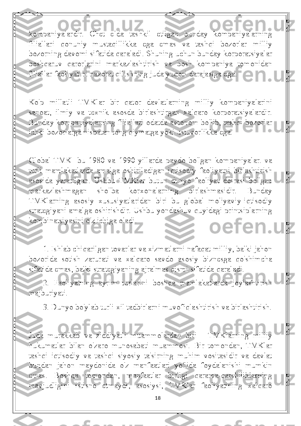 kompaniyalardir.   Chet   elda   tashkil   etilgan   bunday   kompaniyalarning
filiallari   qonuniy   mustaqillikka   ega   emas   va   tashqi   bozorlar   milliy
bozorning davomi sifatida qaraladi. Shuning uchun bunday korporatsiyalar
boshqaruv   qarorlarini   markazlashtirish   va   bosh   kompaniya   tomonidan
filiallar faoliyatini nazorat qilishning juda yuqori darajasiga ega.
Ko'p   millatli   TMKlar   bir   qator   davlatlarning   milliy   kompaniyalarini
sanoat,   ilmiy   va   texnik   asosda   birlashtirgan   xalqaro   korporatsiyalardir.
Bunday kompaniyalarning filiallari odatda avtonom bo'lib, tashqi bozorlar
ichki bozorlarga nisbatan teng qiymatga yoki ustuvorlikka ega.
Global   TMK-   bu   1980   va   1990   yillarda   paydo   bo'lgan   kompaniyalar.   va
turli   mamlakatlarda   amalga   oshiriladigan   iqtisodiy   faoliyatni   birlashtirish
asosida   yaratilgan.   Ushbu   TMKlar   butun   dunyo   faoliyat   doirasi   bo'lgan
markazlashmagan   sho''ba   korxonalarning   birlashmasidir.   Bunday
TMKlarning   asosiy   xususiyatlaridan   biri   bu   global   moliyaviy-iqtisodiy
strategiyani amalga oshirishdir. Ushbu yondashuv quyidagi printsiplarning
kombinatsiyasini o'z ichiga oladi.
1. Ishlab chiqarilgan tovarlar va xizmatlarni nafaqat milliy, balki jahon
bozorida   sotish   zarurati   va   xalqaro   savdo   asosiy   biznesga   qo'shimcha
sifatida emas, balki strategiyaning ajralmas qismi sifatida qaraladi.
2.   Faoliyatning   ayrim   turlarini   boshqa   mamlakatlarda   joylashtirish
majburiyati.
3. Dunyo bo'ylab turli xil tadbirlarni muvofiqlashtirish va birlashtirish.
Juda   murakkab   va   ziddiyatli   muammolardan   biri   -   TMKlarning   milliy
hukumatlar   bilan   o'zaro   munosabati   muammosi.   Bir   tomondan,   TMKlar
tashqi   iqtisodiy   va   tashqi   siyosiy   ta'sirning   muhim   vositasidir   va   davlat
bundan   jahon   maydonida   o'z   manfaatlari   yo'lida   foydalanishi   mumkin
emas.   Boshqa   tomondan,   manfaatlar   birligi   qarama-qarshiliklarning
mavjudligini   istisno   etmaydi,   asosiysi,   TMKlar   faoliyatining   xalqaro
18 