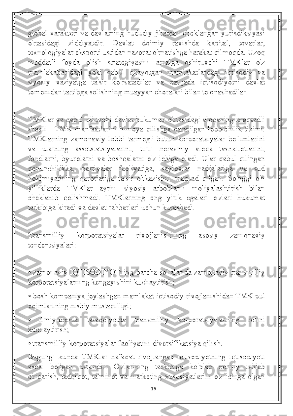 global xarakteri va davlatning hududiy jihatdan cheklangan yurisdiksiyasi
o'rtasidagi   ziddiyatdir.   Davlat   doimiy   ravishda   kapital,   tovarlar,
texnologiyalar eksporti ustidan nazorat o'rnatishga harakat qilmoqda. Uzoq
muddatli   foyda   olish   strategiyasini   amalga   oshiruvchi   TMKlar   o'z
mamlakatlaridagi   yoki   qabul   qilayotgan   mamlakatlardagi   iqtisodiy   va
siyosiy   vaziyatga   ta'sir   ko'rsatadilar   va   natijada   iqtisodiyotni   davlat
tomonidan tartibga solishning muayyan choralari bilan to'qnashadilar.
TMKlar va qabul qiluvchi davlat hukumati o'rtasidagi aloqaning maqsadli
shakli - TMK manfaatlarini  himoya  qilishga  qaratilgan  lobbichilik  tizimi.
TMKlarning   zamonaviy   lobbi   tarmog'i   butun   korporatsiyalar   bo'limlarini
va   ularning   assotsiatsiyalarini,   turli   norasmiy   aloqa   tashkilotlarini,
fondlarni,   byurolarni   va   boshqalarni   o'z   ichiga   oladi.   Ular   qabul   qilingan
qonunchilikka,   partiyalar   faoliyatiga,   saylovlar   natijalariga   va   sud
hokimiyatining   qarorlariga   ta'sir   o'tkazishni   maqsad   qilgan.   So'nggi   o'n
yilliklarda   TMKlar   ayrim   siyosiy   arboblarni   moliyalashtirish   bilan
cheklanib   qolishmadi.   TMKlarning   eng   yirik   egalari   o'zlari   hukumat
tarkibiga kiradi va davlat rahbarlari uchun kurashadi.
Transmilliy   korporatsiyalar   rivojlanishining   asosiy   zamonaviy
tendentsiyalari:
• zamonaviy IQTISODIYOTning barcha sohalarida zamonaviy transmilliy
korporatsiyalarning kengayishini kuchaytirish;
• bosh kompaniya joylashgan mamlakat iqtisodiy rivojlanishidan TMK pul
oqimlarining nisbiy mustaqilligi;
•   ilmiy-texnik   taraqqiyotda   transmilliy   korporatsiyalarning   rolini
kuchaytirish;
• transmilliy korporatsiyalar faoliyatini diversifikatsiya qilish.
Bugungi   kunda   TMKlar   nafaqat   rivojlangan   iqtisodiyotning   iqtisodiyoti
asosi   bo'lgan   ustundir.   O'zlarining   tarkibiga   ko'plab   xorijiy   ishlab
chiqarish,  tadqiqot, ta'minot  va marketing  xususiyatlarini  o'z ichiga olgan
19 