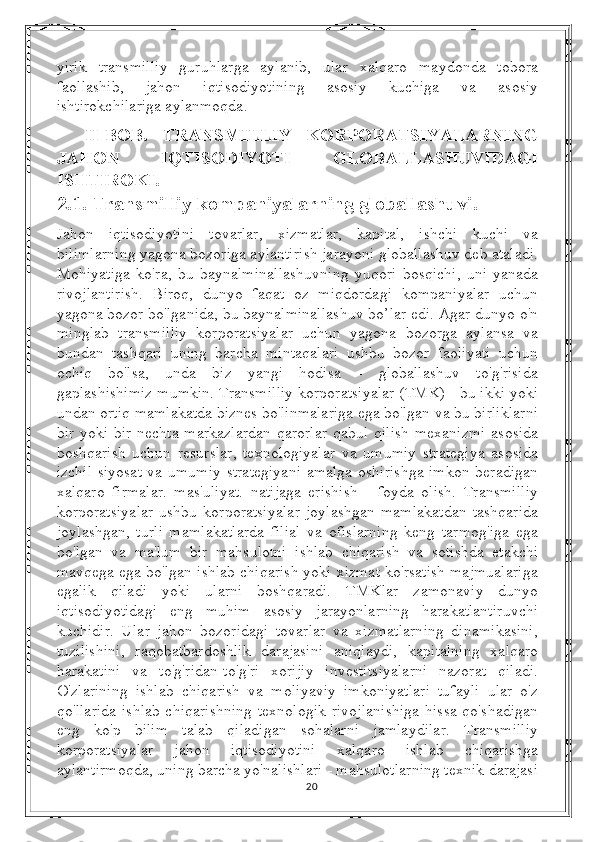 yirik   transmilliy   guruhlarga   aylanib,   ular   xalqaro   maydonda   tobora
faollashib,   jahon   iqtisodiyotining   asosiy   kuchiga   va   asosiy
ishtirokchilariga aylanmoqda. 
II-BOB.   TRANSMILLIY   KORPORATSIYALARNING
JAHON   IQTISODIYOTI   GLOBALLASHUVIDAGI
ISHTIROKI.
2.1.  Transmilliy kompaniyalarning globallashuvi .
Jahon   iqtisodiyotini   tovarlar,   xizmatlar,   kapital,   ishchi   kuchi   va
bilimlarning yagona bozoriga aylantirish jarayoni globallashuv deb ataladi.
Mohiyatiga   ko'ra,   bu   baynalminallashuvning   yuqori   bosqichi,   uni   yanada
rivojlantirish.   Biroq,   dunyo   faqat   oz   miqdordagi   kompaniyalar   uchun
yagona bozor bo'lganida, bu baynalminallashuv bo’lar edi. Agar dunyo o'n
minglab   transmilliy   korporatsiyalar   uchun   yagona   bozorga   aylansa   va
bundan   tashqari   uning   barcha   mintaqalari   ushbu   bozor   faoliyati   uchun
ochiq   bo'lsa,   unda   biz   yangi   hodisa   -   globallashuv   to'g'risida
gaplashishimiz mumkin. Transmilliy korporatsiyalar (TMK) - bu ikki yoki
undan ortiq mamlakatda biznes bo'linmalariga ega bo'lgan va bu birliklarni
bir yoki bir nechta markazlardan  qarorlar  qabul qilish  mexanizmi  asosida
boshqarish   uchun   resurslar,   texnologiyalar   va   umumiy   strategiya   asosida
izchil siyosat va umumiy  strategiyani  amalga oshirishga imkon beradigan
xalqaro   firmalar.   mas'uliyat.   natijaga   erishish   -   foyda   olish.   Transmilliy
korporatsiyalar   ushbu   korporatsiyalar   joylashgan   mamlakatdan   tashqarida
joylashgan,   turli   mamlakatlarda   filial   va   ofislarning   keng   tarmog'iga   ega
bo'lgan   va   ma'lum   bir   mahsulotni   ishlab   chiqarish   va   sotishda   etakchi
mavqega ega bo'lgan ishlab chiqarish yoki xizmat ko'rsatish majmualariga
egalik   qiladi   yoki   ularni   boshqaradi.   TMKlar   zamonaviy   dunyo
iqtisodiyotidagi   eng   muhim   asosiy   jarayonlarning   harakatlantiruvchi
kuchidir.   Ular   jahon   bozoridagi   tovarlar   va   xizmatlarning   dinamikasini,
tuzilishini,   raqobatbardoshlik   darajasini   aniqlaydi,   kapitalning   xalqaro
harakatini   va   to'g'ridan-to'g'ri   xorijiy   investitsiyalarni   nazorat   qiladi.
O'zlarining   ishlab   chiqarish   va   moliyaviy   imkoniyatlari   tufayli   ular   o'z
qo'llarida ishlab chiqarishning  texnologik  rivojlanishiga  hissa qo'shadigan
eng   ko'p   bilim   talab   qiladigan   sohalarni   jamlaydilar.   Transmilliy
korporatsiyalar   jahon   iqtisodiyotini   xalqaro   ishlab   chiqarishga
aylantirmoqda, uning barcha yo'nalishlari - mahsulotlarning texnik darajasi
20 