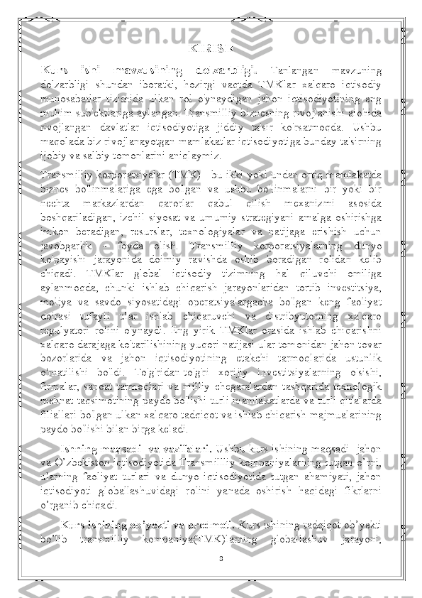 KIRISH
Kurs   ishi   mavzusining   dolzarbligi.   Tanlangan   mavzuning
dolzarbligi   shundan   iboratki,   hozirgi   vaqtda   TMKlar   xalqaro   iqtisodiy
munosabatlar   tizimida   ulkan   rol   o'ynaydigan   jahon   iqtisodiyotining   eng
muhim sub'ektlariga aylangan. Transmilliy biznesning rivojlanishi alohida
rivojlangan   davlatlar   iqtisodiyotiga   jiddiy   ta'sir   ko'rsatmoqda.   Ushbu
maqolada biz rivojlanayotgan mamlakatlar iqtisodiyotiga bunday ta'sirning
ijobiy va salbiy tomonlarini aniqlaymiz.
Transmilliy korporatsiyalar (TMK) - bu ikki yoki undan ortiq mamlakatda
biznes   bo'linmalariga   ega   bo'lgan   va   ushbu   bo'linmalarni   bir   yoki   bir
nechta   markazlardan   qarorlar   qabul   qilish   mexanizmi   asosida
boshqariladigan,   izchil   siyosat   va   umumiy   strategiyani   amalga   oshirishga
imkon   beradigan,   resurslar,   texnologiyalar   va   natijaga   erishish   uchun
javobgarlik   -   foyda   olish.   Transmilliy   korporatsiyalarning   dunyo
ko'payishi   jarayonida   doimiy   ravishda   oshib   boradigan   rolidan   kelib
chiqadi.   TMKlar   global   iqtisodiy   tizimning   hal   qiluvchi   omiliga
aylanmoqda,   chunki   ishlab   chiqarish   jarayonlaridan   tortib   investitsiya,
moliya   va   savdo   siyosatidagi   operatsiyalargacha   bo'lgan   keng   faoliyat
doirasi   tufayli   ular   ishlab   chiqaruvchi   va   distribyutorning   xalqaro
regulyatori   rolini   o'ynaydi.   Eng   yirik   TMKlar   orasida   ishlab   chiqarishni
xalqaro darajaga ko'tarilishining yuqori natijasi ular tomonidan jahon tovar
bozorlarida   va   jahon   iqtisodiyotining   etakchi   tarmoqlarida   ustunlik
o'rnatilishi   bo'ldi.   To'g'ridan-to'g'ri   xorijiy   investitsiyalarning   o'sishi,
firmalar,   sanoat   tarmoqlari   va   milliy   chegaralardan   tashqarida   texnologik
mehnat taqsimotining paydo bo'lishi turli mamlakatlarda va turli qit'alarda
filiallari bo'lgan ulkan xalqaro tadqiqot va ishlab chiqarish majmualarining
paydo bo'lishi bilan birga keladi.
Ishning maqsadi   va vazifalari.   Ushbu kurs ishining maqsadi- jahon
va O’zbekiston iqtisodiyotida Transmillliy kompaniyalarning tutgan o’rni,
ularning   faoliyat   turlari   va   dunyo   iqtisodiyotida   tutgan   ahamiyati,   jahon
iqtisodiyoti   globallashuvidagi   rolini   yanada   oshirish   haqidagi   fikrlarni
o’rganib chiqadi.
Kurs ishining ob’yekti va predmeti.  Kurs ishining tadqiqot ob’yekti
bo’lib   transmilliy   kompaniya(TMK)larning   globallashuv   jarayoni,
3 