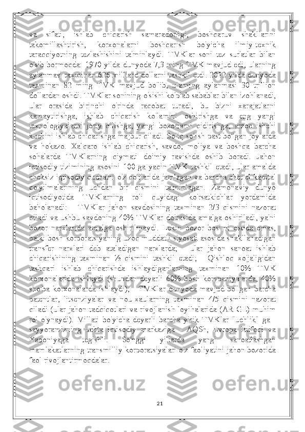 va   sifati,   ishlab   chiqarish   samaradorligi,   boshqaruv   shakllarini
takomillashtirish,   korxonalarni   boshqarish   bo'yicha   ilmiy-texnik
taraqqiyotning   tezlashishini   ta'minlaydi.   TMKlar   soni   tez   sur'atlar   bilan
o'sib bormoqda: 1970 yilda dunyoda 7,3 ming TMK mavjud edi, ularning
aylanmasi taxminan 626 milliard dollarni tashkil etdi. 2012 yilda dunyoda
taxminan   82   ming   TMK   mavjud   bo'lib,   ularning   aylanmasi   30   trillion
dollardan oshdi. TMKlar sonining o'sishi ko'plab sabablar bilan izohlanadi,
ular   orasida   birinchi   o'rinda   raqobat   turadi,   bu   bizni   xarajatlarni
kamaytirishga,   ishlab   chiqarish   ko'lamini   oshirishga   va   eng   yangi
texnologiyalarni   joriy   qilishga,   yangi   bozorlarni   qidirishga,   arzon   ishchi
kuchini ishlab chiqarishga majbur qiladi. Soliq solish past bo'lgan joylarda
va   hokazo.   Xalqaro   ishlab   chiqarish,   savdo,   moliya   va   boshqa   barcha
sohalarda   TMKlarning   qiymati   doimiy   ravishda   oshib   boradi.   Jahon
iqtisodiy  tizimining  asosini  100  ga yaqin  TMK  tashkil  etadi,  ular   amalda
cheksiz iqtisodiy qudratni o'z qo'llarida jamlagan va barcha chet el kapital
qo'yilmalarining   uchdan   bir   qismini   ta'minlagan.   Zamonaviy   dunyo
iqtisodiyotida   TMKlarning   roli   quyidagi   ko'rsatkichlar   yordamida
baholanadi:   -   TMKlar   jahon   savdosining   taxminan   2/3   qismini   nazorat
qiladi va ushbu savdoning 40% TMKlar doirasida amalga oshiriladi, ya'ni
bozor   narxlarida   amalga   oshirilmaydi.   Lekin   bozor   bosimi   ostida   emas,
balki bosh korporatsiyaning uzoq muddatli siyosati asosida shakllanadigan
transfer   narxlari   deb   ataladigan   narxlarda;   -   ular   jahon   sanoat   ishlab
chiqarishining   taxminan   ½   qismini   tashkil   etadi;   -   Qishloq   xo'jaligidan
tashqari   ishlab   chiqarishda   ishlaydiganlarning   taxminan   10%   TMK
korxonalarida   ishlaydi   (shundan   deyarli   60%   bosh   kompaniyalarda,   40%
sho'ba   korxonalarda   ishlaydi);   -   TMKlar   dunyoda   mavjud   bo'lgan   barcha
patentlar,   litsenziyalar   va   nou-xaularning   taxminan   4/5   qismini   nazorat
qiladi (ular jahon tadqiqotlari va rivojlanish loyihalarida (AR-GE) muhim
rol   o'ynaydi).   Millati   bo'yicha   deyarli   barcha   yirik   TMKlar   "uchlik"   ga   -
sayyoramizning   uchta   iqtisodiy   markaziga   -   AQSh,   Evropa   Ittifoqi   va
Yaponiyaga   tegishli.   So'nggi   yillarda   yangi   sanoatlashgan
mamlakatlarning transmilliy korporatsiyalari o'z faoliyatini jahon bozorida
faol rivojlantirmoqdalar.
21 