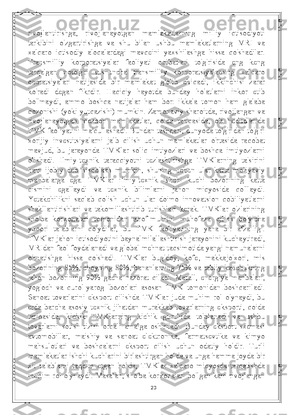 rivojlantirishga,   rivojlanayotgan   mamlakatlarning   milliy   iqtisodiyoti
tarkibini   o'zgartirishga   va   shu   bilan   ushbu   mamlakatlarning   MRI   va
xalqaro   iqtisodiy   aloqalardagi   mavqeini   yaxshilashga   hissa   qo'shadilar.
Transmilliy   korporatsiyalar   faoliyati   oqibatlari   to'g'risida   eng   keng
tarqalgan   noto'g'ri   tushuncha   transmilliy   korporatsiyalarning   xalqaro
operatsiyalari   natijasida   bir   mamlakat   g'olib   chiqadi,   ikkinchisi   zarar
ko'radi   degan   fikrdir.   Haqiqiy   hayotda   bunday   holatlarni   inkor   etib
bo'lmaydi,   ammo   boshqa   natijalar   ham   bor:   ikkala   tomon   ham   g'alaba
qozonishi (yoki yutqazishi) mumkin. Zamonaviy sharoitda, rivojlangan va
rivojlanayotgan   mezbon   mamlakatlar,   qoida   tariqasida,   o'z   hududlarida
TMK faoliyatini ma'qullashadi. Bundan tashqari, dunyoda to'g'ridan-to'g'ri
xorijiy   investitsiyalarni   jalb   qilish   uchun   mamlakatlar   o'rtasida   raqobat
mavjud,   bu   jarayonda   TMKlar   soliq   imtiyozlari   va   boshqa   imtiyozlarni
olishadi.   Ilmiy-texnik   taraqqiyotni   tezlashtirishga   TMKlarning   ta'sirini
ham   ijobiy   deb   hisoblash   mumkin,   shuning   uchun   ular   katta   moliyaviy
manbalarga   ega.   TMKlar   ilmiy-texnik   ishchi   kuchi   bozorining   katta
qismini   egallaydi   va   texnik   bilimlarni   jahon   miqyosida   qo'llaydi.
Yetakchilikni   saqlab   qolish   uchun   ular   doimo   innovatsion   qobiliyatlarni
shakllantirishlari   va   takomillashtirib   turishlari   kerak.   TMKlar   o'zlarining
sho'ba   korxonalari   tomonidan   atrof-muhitni   muhofaza   qilish   bo'yicha
yuqori   talablarni   qo'ydilar,   bu   TMK   faoliyatining   yana   bir   afzalligi.
TMKlar jahon iqtisodiyotini baynalmilallashtirish jarayonini kuchaytiradi,
MRIdan faol foydalanadi va global mehnat taqsimotida yangi namunalarni
o'rnatishga   hissa   qo'shadi.   TMKlar   bug'doy,   kofe,   makkajo'xori,   mis
bozorining 85%, choyning 80%, bananlarning 75% va tabiiy kauchukning
jahon   bozorining   90%   gacha   nazorat   qiladi.   Metall,   energiya   manbalari,
yog'och   va   qurol-yarog   'bozorlari   asosan   TMK   tomonidan   boshqariladi.
Sanoat   tovarlarini   eksport   qilishda   TMKlar   juda   muhim   rol   o'ynaydi,   bu
erda   barcha   asosiy   texnik   jihatdan   murakkab   tovarlarning   eksporti,   qoida
tariqasida,   kichik   TMKlarning   kichik   guruhida   to'planadi   va   ushbu
tovarlarni   sotish   tizim   orqali   amalga   oshiriladi.   Bunday   eksport   sxemasi
avtomobillar,   maishiy   va   sanoat   elektronika,   farmatsevtika   va   kimyo
mahsulotlari   va   boshqalarni   eksport   qilish   uchun   odatiy   holdir.   Turli
mamlakatlar ishchi kuchlarini birlashtirgan holda va unga hamma joyda bir
xil   talablarni   taqdim   etgan   holda,   TMKlar   xalqaro   miqyosda   tarqatishda
muhim rol o'ynaydi. Masalan, sho'ba korxonalari bo'lgan kam rivojlangan
23 