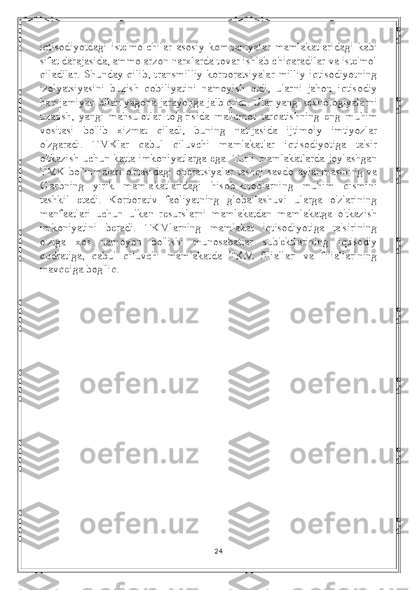 iqtisodiyotdagi   iste'molchilar   asosiy   kompaniyalar   mamlakatlaridagi   kabi
sifat darajasida, ammo arzon narxlarda tovar ishlab chiqaradilar va iste'mol
qiladilar.   Shunday  qilib,   transmilliy   korporatsiyalar  milliy  iqtisodiyotning
izolyatsiyasini   buzish   qobiliyatini   namoyish   etdi,   ularni   jahon   iqtisodiy
hamjamiyati bilan yagona jarayonga jalb qildi. Ular yangi texnologiyalarni
uzatish,   yangi   mahsulotlar   to'g'risida   ma'lumot   tarqatishning   eng   muhim
vositasi   bo'lib   xizmat   qiladi,   buning   natijasida   ijtimoiy   imtiyozlar
o'zgaradi.   TMKlar   qabul   qiluvchi   mamlakatlar   iqtisodiyotiga   ta'sir
o'tkazish uchun katta imkoniyatlarga ega. Turli mamlakatlarda joylashgan
TMK bo'linmalari o'rtasidagi operatsiyalar tashqi savdo aylanmasining va
G'arbning   yirik   mamlakatlaridagi   hisob-kitoblarning   muhim   qismini
tashkil   etadi.   Korporativ   faoliyatning   globallashuvi   ularga   o'zlarining
manfaatlari   uchun   ulkan   resurslarni   mamlakatdan   mamlakatga   o'tkazish
imkoniyatini   beradi.   TKMlarning   mamlakat   iqtisodiyotiga   ta'sirining
o'ziga   xos   namoyon   bo'lishi   munosabatlar   sub'ektlarining   iqtisodiy
qudratiga,   qabul   qiluvchi   mamlakatda   TKM   filiallari   va   filiallarining
mavqeiga bog'liq.
24 