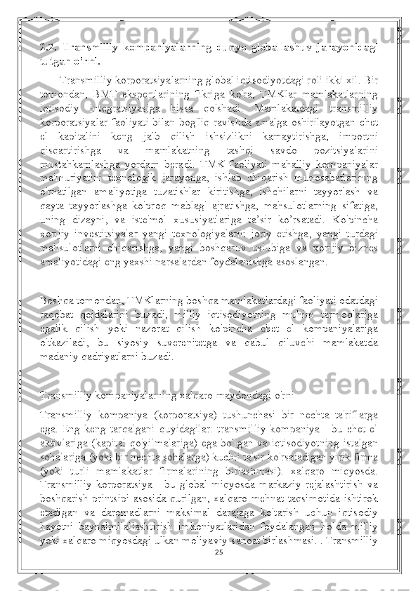 2.2.   Transmilliy   kompaniyalarning   dunyo   globallashuv   jarayonidagi
tutgan o’rni .
Transmilliy korporatsiyalarning global iqtisodiyotdagi roli ikki xil. Bir
tomondan,   BMT   ekspertlarining   fikriga   ko'ra,   TMKlar   mamlakatlarning
iqtisodiy   integratsiyasiga   hissa   qo'shadi.   Mamlakatdagi   transmilliy
korporatsiyalar faoliyati bilan bog'liq ravishda amalga oshirilayotgan chet
el   kapitalini   keng   jalb   qilish   ishsizlikni   kamaytirishga,   importni
qisqartirishga   va   mamlakatning   tashqi   savdo   pozitsiyalarini
mustahkamlashga   yordam   beradi.   TMK   faoliyati   mahalliy   kompaniyalar
ma'muriyatini   texnologik   jarayonga,   ishlab   chiqarish   munosabatlarining
o'rnatilgan   amaliyotiga   tuzatishlar   kiritishga,   ishchilarni   tayyorlash   va
qayta   tayyorlashga   ko'proq   mablag'   ajratishga,   mahsulotlarning   sifatiga,
uning   dizayni,   va   iste'mol   xususiyatlariga   ta’sir   ko’rsatadi.   Ko'pincha
xorijiy   investitsiyalar   yangi   texnologiyalarni   joriy   etishga,   yangi   turdagi
mahsulotlarni   chiqarishga,   yangi   boshqaruv   uslubiga   va   xorijiy   biznes
amaliyotidagi eng yaxshi narsalardan foydalanishga asoslangan.
Boshqa tomondan, TMKlarning boshqa mamlakatlardagi faoliyati odatdagi
raqobat   qoidalarini   buzadi,   milliy   iqtisodiyotning   muhim   tarmoqlariga
egalik   qilish   yoki   nazorat   qilish   ko'pincha   chet   el   kompaniyalariga
o'tkaziladi,   bu   siyosiy   suverenitetga   va   qabul   qiluvchi   mamlakatda
madaniy qadriyatlarni buzadi.
Transmilliy kompaniyalarning xalqaro maydondagi o'rni 
Transmilliy   kompaniya   (korporatsiya)   tushunchasi   bir   nechta   ta'riflarga
ega.  Eng   keng  tarqalgani   quyidagilar:   transmilliy   kompaniya   -   bu   chet  el
aktivlariga (kapital qo'yilmalariga) ega bo'lgan va iqtisodiyotning istalgan
sohalariga (yoki bir nechta sohalarga) kuchli ta'sir ko'rsatadigan yirik firma
(yoki   turli   mamlakatlar   firmalarining   birlashmasi).   xalqaro   miqyosda.
Transmilliy   korporatsiya   -   bu   global   miqyosda   markaziy   rejalashtirish   va
boshqarish printsipi asosida qurilgan, xalqaro mehnat taqsimotida ishtirok
etadigan   va   daromadlarni   maksimal   darajaga   ko'tarish   uchun   iqtisodiy
hayotni   baynalmilallashtirish   imkoniyatlaridan   foydalangan   holda   milliy
yoki xalqaro miqyosdagi ulkan moliyaviy-sanoat birlashmasi. . Transmilliy
25 