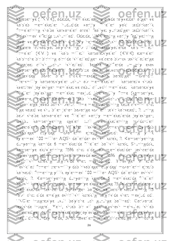 kompaniya (TNMK), odatda, mamlakatlarning birida ro'yxatdan o'tgan va
ko'plab   mamlakatlar   hududida   xorijiy   filiallari   yoki   tadbirkorlik
firmalarining   sho'ba   korxonalari   orqali   faoliyat   yuritadigan   tadbirkorlik
birlashmasi sifatida tushuniladi. Odatda, TMKlarning xorijiy faoliyatining
tovar   va   xizmatlarni   sotish   umumiy   hajmidagi   ulushi   50   foizdan   oshadi.
Xalqaro   iqtisodiyot   bo'yicha   ingliz   tilidagi   adabiyotlarda   "ko'p   millatli
firmalar"   (KMF)   va   "ko'p   millatli   korporatsiyalar"   (KMK)   atamalari
ko'pincha   bir-birining   o'rnida   ishlatiladigan   xalqaro   biznes   tashkilotlariga
murojaat   qilish   uchun   ishlatiladi.   Barcha   ta'riflarda   umumiy   asos
kompaniya   o'z   faoliyatini   faqat   bitta   davlat   (suveren   iqtisodiy   tizim)
doirasidagi   bozor   bilan   cheklanmasdan   olib   boradigan   mezondir.
Transmilliy   korporatsiyalar   uchun   o'z   mamlakatlari   -   korporativ   shtab-
kvartirasi joylashgan mamlakat va qabul qiluvchi mamlakat - korporatsiya
filiallari   joylashgan   mamlakat   mavjud.   Transmilliy   firma   (kompaniya,
korxona,   moliya   birlashmasi)   deb   hisoblash   uchun   uning   bir   qator
mezonlarga javob berishi zarur. firma mahsulotlarining katta qismini chet
elga sotadi  va shu bilan jahon bozoriga sezilarli  ta'sir ko'rsatadi;  2. uning
ba'zi   sho'ba   korxonalari   va   filiallari   xorijiy   mamlakatlarda   joylashgan;
Ushbu   kompaniyaning   egalari   turli   mamlakatlarning   rezidentlari
(fuqarolari).   Birlashgan   Millatlar   Tashkiloti   firmani   transmilliy   deb
hisoblagan   quyidagi   mezonlarini   ajratib   ko'rsatdi:   firmaning   yillik
aylanmasi 100 million AQSh dollaridan oshishi kerak; 2. Kompaniyaning
dunyoning   kamida   6   mamlakatida   filiallari   bo'lishi   kerak;   Shuningdek,
kompaniya   aktivlarining   25%   chet   elda,   o'z   mamlakatidan   tashqarida
joylashgan   bo'lishi   va   barcha   savdolarning   25%   chet   elda   amalga
oshirilishi   kerakligi   to'g'risida   shart   mavjud   edi.   Birlashgan   Millatlar
Tashkiloti firmani transmilliy deb hisoblagan quyidagi mezonlarini ajratib
ko'rsatdi: firmaning yillik aylanmasi 100 million AQSh dollaridan oshishi
kerak;   2.   Kompaniyaning   dunyoning   kamida   6   mamlakatida   filiallari
bo'lishi kerak; Shuningdek, kompaniya aktivlarining 25 foizi chet elda, o'z
mamlakatidan   tashqarida   joylashgan   bo'lishi   va   barcha   sotuvlarning   25
foizi   chet   elda   amalga   oshirilishi   kerakligi   to'g'risida   shart   mavjud   edi.
TNClar   integratsiya   usuli   bo'yicha   uch   guruhga   bo'linadi:   Gorizontal
ravishda   integral.   Ya'ni,   shtab   bir   xil   yoki   o'xshash   mahsulot   ishlab
chiqaradigan   turli   mamlakatlarda   joylashgan   bo'linmalarni   boshqarishga
mas'uldir.   Bunday   holda,   ushbu   tovarlarni   ishlab   chiqaradigan   bir   nechta
26 