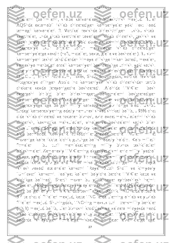 filiallarni   (bo'limlarni,   sho'ba   korxonalarni)   birlashtirish   mavjud.   Bular
AQShda   avtomobil   ishlab   chiqaradigan   kompaniyalar   yoki   Fast   Food
tarmog'i   korxonalari.   2.   Vertikal   ravishda   birlashtirilgan   -   ushbu   shtab-
kvartiralar,   unda   shtab-kvartiralar   tovarlarni   ishlab   chiqarish,   tashish   va
sotish jarayonlarining barchasini yoki aksariyat qismini boshqaradi. Ushbu
integratsiya   usuli   birjalar   uchun   mahsulotlar   ishlab   chiqaradigan
kompaniyalarga xosdir (neft, metallar, paxta, g'alla va boshqalar ).Bu sizni
kompaniyani   tashqi   tahdidlardan   himoya   qilishga   imkon   beradi,   masalan,
xomashyo manbalari orqali kompaniyani boshqarishga urinish. yoki sotish.
Eng   yirik   neft   kompaniyalari   vertikal   ravishda   birlashtirilgan   -   Standard
Oil,   Gulf,   British   Petroleum,   Texas,   Shell.   Shuningdek,   vertikal   ravishda
integratsiya   qilingan   Apple   Inc   kompaniyasi   ishlab   chiqarishdan   tortib
chakana   savdo   jarayonigacha   boshqaradi.   .Alohida   TMKlar   -   bosh
qarorgohi   bir-biri   bilan   birlashmagan   bo'linmalarni   boshqaradigan
kompaniyalar.   1-diversifikatsiyalangan   TNC.   Ular   vertikal   va   gorizontal
integratsiyaga   ega   bo'lgan   milliy   korxonalarni   o'z   ichiga   oladi.   Ushbu
turdagi korporatsiyaning odatiy namunasi shved shirkati bo'lib, u 95% chet
elda ishlab chiqaradi va restoran biznesi, oziq-ovqat mahsulotlarini ishlab
chiqarish,   kosmetika   mahsulotlari,   vinolar   va   boshqalarni   sotish   bilan
shug'ullanadi.   So'nggi   yillarda   bunday   kompaniyalar   soni   tez   sur'atlarda
o'sib   bormoqda.   Rossiyalik   iqtisodchilar   orasida   barcha   TNClarni   millat
mezoniga   ko'ra   ikkita   kichik   guruhga   bo'lish   odatiy   holdir:.   Ko'p   millatli
firmalar   -   bu   turli   mamlakatlarning   milliy   biznes   tashkilotlari
birlashmalari. Zamonaviy TMKlarning aksariyat qismi aniq milliy "yadro"
ga ega, ya'ni. birinchi turga kiradi. Bir nechta transmilliy firmalar mavjud,
odatda ikkita ingliz-golland firmasi misol sifatida keltirilgan - neftni qayta
ishlash   zavodi   ota-onalar   konserni   "Royal   Dutch   Shell"   va   kimyoviy
"Unilever"   konserni.   Faoliyat   ko'lami   bo'yicha   barcha   TMKlar   katta   va
kichikga   bo'linadi.   Shartli   mezon   bu   yillik   tovar   ayirboshlash   hajmi:
masalan,  1980-yillarda   faqat  yillik   aylanmasi   1 milliard  AQSh  dollaridan
ortiq bo'lganlar yirik TMKlar deb tasniflangan. Kichik TNC-larda o'rtacha
3-4 ta chet el filiallari mavjud, katta TNC-larda ularning o'nlab va yuzlab
filiallari  mavjud.  Shuningdek, TNCning  maxsus turi  - transmilliy  banklar
(TNB)   mavjud   bo'lib,   ular   biznesni   kreditlash   va   xalqaro   miqyosda   naqd
hisob-kitoblarni   tashkil   etish   bilan   shug'ullanadilar.   TMKlar   bir   xil   ichki
bozorda   ishlaydigan   firmalarga   nisbatan   bir   qator   afzalliklarga   ega.
27 