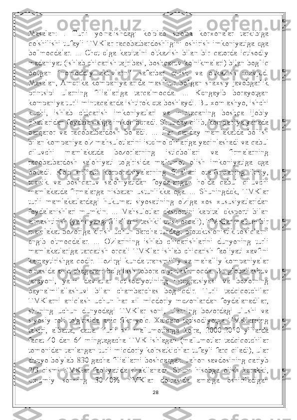 Masalan:   .   Turli   yo'nalishdagi   ko'plab   sho'ba   korxonalar   tarkibiga
qo'shilishi  tufayli  TMKlar raqobatbardoshligini  oshirish  imkoniyatiga  ega
bo'lmoqdalar.   ...   Chet   elga   kapitalni   o'tkazish   bilan   bir   qatorda   iqtisodiy
madaniyat (ishlab chiqarish tajribasi, boshqaruv ko'nikmalari) bilan bog'liq
bo'lgan   "nomoddiy   aktivlarni"   safarbar   qilish   va   o'tkazish   mavjud.
Masalan,   Amerika   kompaniyalarida   mashhur   bo'lgan   shaxsiy   javobgarlik
printsipi   ularning   filiallariga   tarqalmoqda.   ...   Kengayib   borayotgan
kompaniya turli mintaqalarda ishtirok eta boshlaydi. Bu xom ashyo, ishchi
kuchi,   ishlab   chiqarish   imkoniyatlari   va   mintaqaning   boshqa   ijobiy
jihatlaridan foydalanishga imkon beradi. Shunday qilib, kompaniya yanada
barqaror   va   raqobatbardosh   bo'ladi.   ...   Har   qanday   mamlakatda   bo'lish
bilan kompaniya o'z mahsulotlarini iste'molchilariga yaqinlashadi va qabul
qiluvchi   mamlakatda   bozorlarning   istiqbollari   va   firmalarning
raqobatbardosh   salohiyati   to'g'risida   ma'lumot   olish   imkoniyatiga   ega
bo'ladi.   Ko'p   millatli   korporatsiyalarning   filiallari   ota-firmaning   ilmiy,
texnik   va   boshqaruv   salohiyatidan   foydalangan   holda   qabul   qiluvchi
mamlakatda   firmalarga   nisbatan   ustunlikka   ega.   ...   Shuningdek,   TMKlar
turli   mamlakatlardagi   hukumat   siyosatining   o'ziga   xos   xususiyatlaridan
foydalanishlari   mumkin.   ...   Mahsulotlar   eksportini   kapital   eksporti   bilan
almashtirish (ya'ni yangi filiallarni tashkil etish orqali), TMKlar ma'lum bir
mamlakat bozoriga kirish uchun barcha turdagi protektsionistik to'siqlarni
engib   o'tmoqdalar.   ...   O'zlarining   ishlab   chiqarishlarini   dunyoning   turli
mamlakatlariga   tarqatish   orqali   TMKlar   ishlab   chiqarish   faoliyati   xavfini
kamaytirishga qodir. Hozirgi kunda transmilliy va mahalliy kompaniyalar
o'rtasida aniq chegarani belgilash tobora qiyinlashmoqda. Bu globallashuv
jarayoni,   ya'ni   davlatlar   iqtisodiyotining   integratsiyasi   va   bozorning
baynalmilallashuvi   bilan   chambarchas   bog'liqdir.   Turli   tadqiqotchilar
TMKlarni   aniqlash   uchun   har   xil   miqdoriy   mezonlardan   foydalanadilar,
shuning   uchun   dunyodagi   TMKlar   soni,   ularning   bozordagi   ulushi   va
siyosiy   roli   to'g'risida   aniq   fikr   yo'q.   Xalqaro   iqtisodiyotga   TMKlarning
ta'siri,   albatta,   katta.   Turli   xil   ma'lumotlarga   ko'ra,   2000-2010   yillarda
faqat   40   dan   64   mingtagacha   TMK   ishlagan   (ma'lumotlar   tadqiqotchilar
tomonidan tanlangan turli miqdoriy ko'rsatkichlar tufayli farq qiladi), ular
dunyo bo'ylab 830 gacha filiallarni boshqargan. Jahon savdosining qariyb
2/3   qismi   TMKlar   faoliyatida   shakllanadi.   Shuni   hisobga   olish   kerakki,
umumiy   sonning   30-40%   TMKlar   doirasida   amalga   oshiriladigan
28 