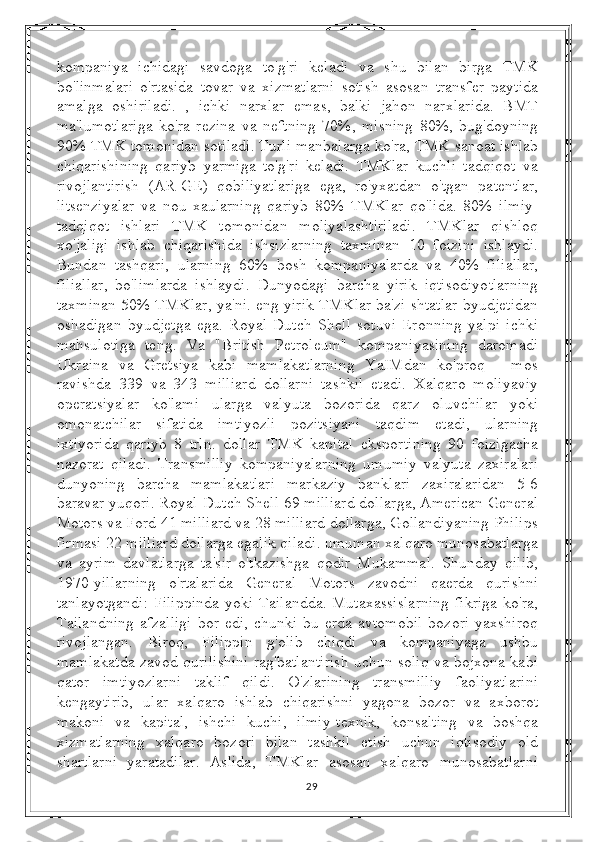 kompaniya   ichidagi   savdoga   to'g'ri   keladi   va   shu   bilan   birga   TMK
bo'linmalari   o'rtasida   tovar   va   xizmatlarni   sotish   asosan   transfer   paytida
amalga   oshiriladi.   ,   ichki   narxlar   emas,   balki   jahon   narxlarida.   BMT
ma'lumotlariga   ko'ra   rezina   va   neftning   70%,   misning   80%,   bug'doyning
90% TMK tomonidan sotiladi. Turli manbalarga ko'ra, TMK sanoat ishlab
chiqarishining   qariyb   yarmiga   to'g'ri   keladi.   TMKlar   kuchli   tadqiqot   va
rivojlantirish   (AR-GE)   qobiliyatlariga   ega,   ro'yxatdan   o'tgan   patentlar,
litsenziyalar   va   nou-xaularning   qariyb   80%   TMKlar   qo'lida.   80%   ilmiy-
tadqiqot   ishlari   TMK   tomonidan   moliyalashtiriladi.   TMKlar   qishloq
xo'jaligi   ishlab   chiqarishida   ishsizlarning   taxminan   10   foizini   ishlaydi.
Bundan   tashqari,   ularning   60%   bosh   kompaniyalarda   va   40%   filiallar,
filiallar,   bo'limlarda   ishlaydi.   Dunyodagi   barcha   yirik   iqtisodiyotlarning
taxminan 50% TMKlar, ya'ni. eng yirik TMKlar ba'zi shtatlar byudjetidan
oshadigan   byudjetga   ega.   Royal-Dutch   Shell   sotuvi   Eronning   yalpi   ichki
mahsulotiga   teng.   Va   "British   Petroleum"   kompaniyasining   daromadi
Ukraina   va   Gretsiya   kabi   mamlakatlarning   YaIMdan   ko'proq   -   mos
ravishda   339   va   343   milliard   dollarni   tashkil   etadi.   Xalqaro   moliyaviy
operatsiyalar   ko'lami   ularga   valyuta   bozorida   qarz   oluvchilar   yoki
omonatchilar   sifatida   imtiyozli   pozitsiyani   taqdim   etadi,   ularning
ixtiyorida   qariyb   8   trln.   dollar   TMK   kapital   eksportining   90   foizigacha
nazorat   qiladi.   Transmilliy   kompaniyalarning   umumiy   valyuta   zaxiralari
dunyoning   barcha   mamlakatlari   markaziy   banklari   zaxiralaridan   5-6
baravar yuqori. Royal-Dutch Shell 69 milliard dollarga, American General
Motors va Ford 41 milliard va 28 milliard dollarga, Gollandiyaning Philips
firmasi 22 milliard dollarga egalik qiladi. umuman xalqaro munosabatlarga
va   ayrim   davlatlarga   ta'sir   o'tkazishga   qodir   Mukammal.   Shunday   qilib,
1970-yillarning   o'rtalarida   General   Motors   zavodni   qaerda   qurishni
tanlayotgandi:  Filippinda  yoki Tailandda. Mutaxassislarning  fikriga  ko'ra,
Tailandning   afzalligi   bor  edi,  chunki   bu  erda  avtomobil   bozori  yaxshiroq
rivojlangan.   Biroq,   Filippin   g'olib   chiqdi   va   kompaniyaga   ushbu
mamlakatda zavod qurilishini rag'batlantirish uchun soliq va bojxona kabi
qator   imtiyozlarni   taklif   qildi.   O'zlarining   transmilliy   faoliyatlarini
kengaytirib,   ular   xalqaro   ishlab   chiqarishni   yagona   bozor   va   axborot
makoni   va   kapital,   ishchi   kuchi,   ilmiy-texnik,   konsalting   va   boshqa
xizmatlarning   xalqaro   bozori   bilan   tashkil   etish   uchun   iqtisodiy   old
shartlarni   yaratadilar.   Aslida,   TMKlar   asosan   xalqaro   munosabatlarni
29 