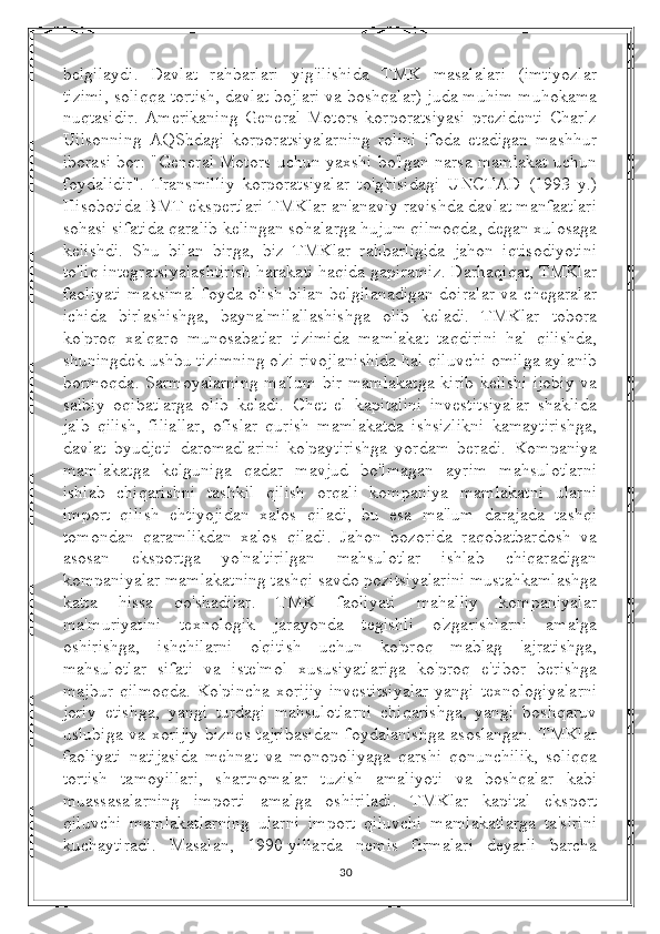 belgilaydi.   Davlat   rahbarlari   yig'ilishida   TMK   masalalari   (imtiyozlar
tizimi, soliqqa tortish, davlat bojlari va boshqalar) juda muhim muhokama
nuqtasidir.   Amerikaning   General   Motors   korporatsiyasi   prezidenti   Charlz
Uilsonning   AQShdagi   korporatsiyalarning   rolini   ifoda   etadigan   mashhur
iborasi bor: "General Motors uchun yaxshi bo'lgan narsa mamlakat uchun
foydalidir".   Transmilliy   korporatsiyalar   to'g'risidagi   UNCTAD   (1993   y.)
Hisobotida BMT ekspertlari TMKlar an'anaviy ravishda davlat manfaatlari
sohasi sifatida qaralib kelingan sohalarga hujum qilmoqda, degan xulosaga
kelishdi.   Shu   bilan   birga,   biz   TMKlar   rahbarligida   jahon   iqtisodiyotini
to'liq integratsiyalashtirish harakati haqida gapiramiz. Darhaqiqat, TMKlar
faoliyati maksimal foyda olish bilan belgilanadigan doiralar va chegaralar
ichida   birlashishga,   baynalmilallashishga   olib   keladi.   TMKlar   tobora
ko'proq   xalqaro   munosabatlar   tizimida   mamlakat   taqdirini   hal   qilishda,
shuningdek ushbu tizimning o'zi rivojlanishida hal qiluvchi omilga aylanib
bormoqda. Sarmoyalarning ma'lum bir mamlakatga kirib kelishi ijobiy va
salbiy   oqibatlarga   olib   keladi.   Chet   el   kapitalini   investitsiyalar   shaklida
jalb   qilish,   filiallar,   ofislar   qurish   mamlakatda   ishsizlikni   kamaytirishga,
davlat   byudjeti   daromadlarini   ko'paytirishga   yordam   beradi.   Kompaniya
mamlakatga   kelguniga   qadar   mavjud   bo'lmagan   ayrim   mahsulotlarni
ishlab   chiqarishni   tashkil   qilish   orqali   kompaniya   mamlakatni   ularni
import   qilish   ehtiyojidan   xalos   qiladi,   bu   esa   ma'lum   darajada   tashqi
tomondan   qaramlikdan   xalos   qiladi.   Jahon   bozorida   raqobatbardosh   va
asosan   eksportga   yo'naltirilgan   mahsulotlar   ishlab   chiqaradigan
kompaniyalar mamlakatning tashqi savdo pozitsiyalarini mustahkamlashga
katta   hissa   qo'shadilar.   TMK   faoliyati   mahalliy   kompaniyalar
ma'muriyatini   texnologik   jarayonda   tegishli   o'zgarishlarni   amalga
oshirishga,   ishchilarni   o'qitish   uchun   ko'proq   mablag   'ajratishga,
mahsulotlar   sifati   va   iste'mol   xususiyatlariga   ko'proq   e'tibor   berishga
majbur   qilmoqda.   Ko'pincha  xorijiy   investitsiyalar   yangi   texnologiyalarni
joriy   etishga,   yangi   turdagi   mahsulotlarni   chiqarishga,   yangi   boshqaruv
uslubiga va xorijiy biznes tajribasidan foydalanishga asoslangan. TMKlar
faoliyati   natijasida   mehnat   va   monopoliyaga   qarshi   qonunchilik,   soliqqa
tortish   tamoyillari,   shartnomalar   tuzish   amaliyoti   va   boshqalar   kabi
muassasalarning   importi   amalga   oshiriladi.   TMKlar   kapital   eksport
qiluvchi   mamlakatlarning   ularni   import   qiluvchi   mamlakatlarga   ta'sirini
kuchaytiradi.   Masalan,   1990-yillarda   nemis   firmalari   deyarli   barcha
30 