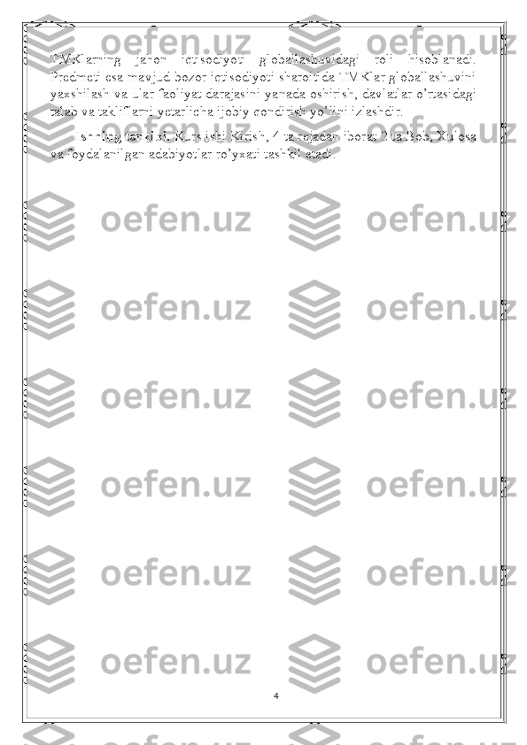 TMKlarning   jahon   iqtisodiyoti   globallashuvidagi   roli   hisoblanadi.
Predmeti esa mavjud bozor iqtisodiyoti sharoitida TMKlar globallashuvini
yaxshilash va ular faoliyat darajasini yanada oshirish, davlatlar o’rtasidagi
talab va takliflarni yetarlicha ijobiy qondirish yo’lini izlashdir.
Ishning tarkibi.  Kurs ishi Kirish, 4 ta rejadan iborat 2 ta Bob, Xulosa
va foydalanilgan adabiyotlar ro’yxati tashkil etadi.
4 