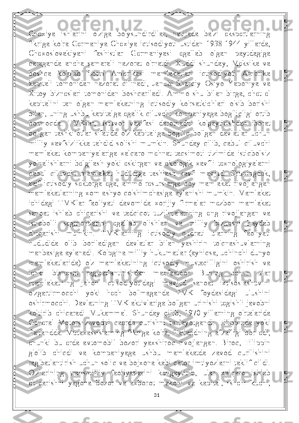 Chexiya   ishlarini   o'ziga   bo'ysundirdilar,   natijada   ba'zi   ekspertlarning
fikriga   ko'ra   Germaniya   Chexiya   iqtisodiyoti   ustidan   1938-1944   yillarda,
Chexoslovakiyani   fashistlar   Germaniyasi   egallab   olgan   paytdagiga
qaraganda   ancha   samarali   nazorat   o'rnatdi.   Xuddi   shunday,   Meksika   va
boshqa   ko'plab   Lotin   Amerikasi   mamlakatlari   iqtisodiyoti   Amerika
kapitali   tomonidan   nazorat   qilinadi,   Janubi-Sharqiy   Osiyo   Yaponiya   va
Xitoy   bizneslari   tomonidan   boshqariladi.   Ammo   shu   bilan   birga,   chet   el
kapitalini   tan   olgan   mamlakatning   iqtisodiy   ko'rsatkichlari   o'sib   borishi
bilan, uning ushbu kapitalga egalik qiluvchi kompaniyaga bog'liqligi ortib
bormoqda.   TMKlar,   ustuvor   vazifasi   daromadni   ko'paytirishdan   iborat
bo'lgan   tashkilotlar   sifatida   o'z   kapitaliga   bog'liq   bo'lgan   davlatlar   uchun
milliy   xavfsizlikka   tahdid   solishi   mumkin.   Shunday   qilib,   qabul   qiluvchi
mamlakat   kompaniyalariga   xalqaro   mehnat   taqsimoti   tizimida   istiqbolsiz
yo'nalishlarni   belgilash   yoki   eskirgan   va   ekologik   xavfli   texnologiyalarni
qabul   qiluvchi   mamlakat   hududiga   tashlash   xavfi   mavjud.   Shuningdek,
zaif   iqtisodiy   sektorga   ega,   ammo   resurslarga   boy   mamlakat   rivojlangan
mamlakatlarning xom ashyo qo'shimchasiga aylanishi mumkin. Mamlakat
ichidagi   TMKlar   faoliyati   davomida   xorijiy   firmalar   mezbon   mamlakat
sanoat   ishlab   chiqarishi   va   tadqiqot   tuzilmalarining   eng   rivojlangan   va
istiqbolli   segmentlarini   egallab   olishlari   va   milliy   biznesni   haydab
chiqarishi   mumkin.   TMKlarning   iqtisodiy   qudrati   ularning   faoliyati
hududida   olib   boriladigan   davlatlar   bilan   yashirin   to'qnashuvlarning
manbasiga aylanadi. Ko'pgina milliy hukumatlar (ayniqsa, uchinchi dunyo
mamlakatlarida)   o'z   mamlakatining   iqtisodiy   mustaqilligini   oshirish   va
ichki   biznesni   rag'batlantirishdan   manfaatdor.   Buning   uchun   ular
mamlakatning   jahon   iqtisodiyotidagi   mavjud   sanoat   ixtisoslashuvini
o'zgartirmoqchi   yoki   hech   bo'lmaganda   TMK   foydasidagi   ulushini
oshirmoqchi. Davlatning TMK aktivlariga bo'lgan urinishi tegishli javobni
keltirib   chiqaradi   Mukammal.   Shunday   qilib,   1970-yillarning   o'rtalarida
General   Motors   zavodni   qaerda   qurishni   tanlayotgandi:   Filippinda   yoki
Tailandda.   Mutaxassislarning   fikriga   ko'ra,   Tailandning   afzalligi   bor   edi,
chunki   bu   erda   avtomobil   bozori   yaxshiroq   rivojlangan.   Biroq,   Filippin
g'olib   chiqdi   va   kompaniyaga   ushbu   mamlakatda   zavod   qurilishini
rag'batlantirish uchun soliq va bojxona kabi qator imtiyozlarni taklif qildi.
O'zlarining   transmilliy   faoliyatlarini   kengaytirib,   ular   xalqaro   ishlab
chiqarishni   yagona   bozor   va   axborot   makoni   va   kapital,   ishchi   kuchi,
31 