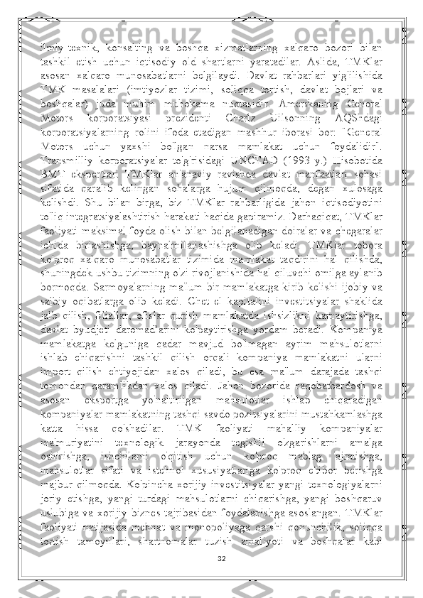 ilmiy-texnik,   konsalting   va   boshqa   xizmatlarning   xalqaro   bozori   bilan
tashkil   etish   uchun   iqtisodiy   old   shartlarni   yaratadilar.   Aslida,   TMKlar
asosan   xalqaro   munosabatlarni   belgilaydi.   Davlat   rahbarlari   yig'ilishida
TMK   masalalari   (imtiyozlar   tizimi,   soliqqa   tortish,   davlat   bojlari   va
boshqalar)   juda   muhim   muhokama   nuqtasidir.   Amerikaning   General
Motors   korporatsiyasi   prezidenti   Charlz   Uilsonning   AQShdagi
korporatsiyalarning   rolini   ifoda   etadigan   mashhur   iborasi   bor:   "General
Motors   uchun   yaxshi   bo'lgan   narsa   mamlakat   uchun   foydalidir".
Transmilliy   korporatsiyalar   to'g'risidagi   UNCTAD   (1993   y.)   Hisobotida
BMT   ekspertlari   TMKlar   an'anaviy   ravishda   davlat   manfaatlari   sohasi
sifatida   qaralib   kelingan   sohalarga   hujum   qilmoqda,   degan   xulosaga
kelishdi.   Shu   bilan   birga,   biz   TMKlar   rahbarligida   jahon   iqtisodiyotini
to'liq integratsiyalashtirish harakati haqida gapiramiz. Darhaqiqat, TMKlar
faoliyati maksimal foyda olish bilan belgilanadigan doiralar va chegaralar
ichida   birlashishga,   baynalmilallashishga   olib   keladi.   TMKlar   tobora
ko'proq   xalqaro   munosabatlar   tizimida   mamlakat   taqdirini   hal   qilishda,
shuningdek ushbu tizimning o'zi rivojlanishida hal qiluvchi omilga aylanib
bormoqda. Sarmoyalarning ma'lum bir mamlakatga kirib kelishi ijobiy va
salbiy   oqibatlarga   olib   keladi.   Chet   el   kapitalini   investitsiyalar   shaklida
jalb   qilish,   filiallar,   ofislar   qurish   mamlakatda   ishsizlikni   kamaytirishga,
davlat   byudjeti   daromadlarini   ko'paytirishga   yordam   beradi.   Kompaniya
mamlakatga   kelguniga   qadar   mavjud   bo'lmagan   ayrim   mahsulotlarni
ishlab   chiqarishni   tashkil   qilish   orqali   kompaniya   mamlakatni   ularni
import   qilish   ehtiyojidan   xalos   qiladi,   bu   esa   ma'lum   darajada   tashqi
tomondan   qaramlikdan   xalos   qiladi.   Jahon   bozorida   raqobatbardosh   va
asosan   eksportga   yo'naltirilgan   mahsulotlar   ishlab   chiqaradigan
kompaniyalar mamlakatning tashqi savdo pozitsiyalarini mustahkamlashga
katta   hissa   qo'shadilar.   TMK   faoliyati   mahalliy   kompaniyalar
ma'muriyatini   texnologik   jarayonda   tegishli   o'zgarishlarni   amalga
oshirishga,   ishchilarni   o'qitish   uchun   ko'proq   mablag   'ajratishga,
mahsulotlar   sifati   va   iste'mol   xususiyatlariga   ko'proq   e'tibor   berishga
majbur   qilmoqda.   Ko'pincha  xorijiy   investitsiyalar   yangi   texnologiyalarni
joriy   etishga,   yangi   turdagi   mahsulotlarni   chiqarishga,   yangi   boshqaruv
uslubiga va xorijiy biznes tajribasidan foydalanishga asoslangan. TMKlar
faoliyati   natijasida   mehnat   va   monopoliyaga   qarshi   qonunchilik,   soliqqa
tortish   tamoyillari,   shartnomalar   tuzish   amaliyoti   va   boshqalar   kabi
32 