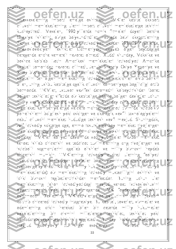 muassasalarning   importi   amalga   oshiriladi.   TMKlar   kapital   eksport
qiluvchi   mamlakatlarning   ularni   import   qiluvchi   mamlakatlarga   ta'sirini
kuchaytiradi.   Masalan,   1990-yillarda   nemis   firmalari   deyarli   barcha
Chexiya   ishlarini   o'ziga   bo'ysundirdilar,   natijada   ba'zi   ekspertlarning
fikriga   ko'ra   Germaniya   Chexiya   iqtisodiyoti   ustidan   1938-1944   yillarda,
Chexoslovakiyani   fashistlar   Germaniyasi   egallab   olgan   paytdagiga
qaraganda   ancha   samarali   nazorat   o'rnatdi.   Xuddi   shunday,   Meksika   va
boshqa   ko'plab   Lotin   Amerikasi   mamlakatlari   iqtisodiyoti   Amerika
kapitali   tomonidan   nazorat   qilinadi,   Janubi-Sharqiy   Osiyo   Yaponiya   va
Xitoy   bizneslari   tomonidan   boshqariladi.   Ammo   shu   bilan   birga,   chet   el
kapitalini   tan   olgan   mamlakatning   iqtisodiy   ko'rsatkichlari   o'sib   borishi
bilan, uning ushbu kapitalga egalik qiluvchi kompaniyaga bog'liqligi ortib
bormoqda.   TKMlar,   ustuvor   vazifasi   daromadni   ko'paytirishdan   iborat
bo'lgan   tashkilotlar   sifatida   o'z   kapitaliga   bog'liq   bo'lgan   davlatlar   uchun
milliy   xavfsizlikka   tahdid   solishi   mumkin.   Shunday   qilib,   qabul   qiluvchi
mamlakat   kompaniyalariga   xalqaro   mehnat   taqsimoti   tizimida   istiqbolsiz
yo'nalishlarni   belgilash   yoki   eskirgan   va   ekologik   xavfli   texnologiyalarni
qabul   qiluvchi   mamlakat   hududiga   tashlash   xavfi   mavjud.   Shuningdek,
zaif   iqtisodiy   sektorga   ega,   ammo   resurslarga   boy   mamlakat   rivojlangan
mamlakatlarning xom ashyo qo'shimchasiga aylanishi mumkin. Mamlakat
ichidagi   TMKlar   faoliyati   davomida   xorijiy   firmalar   mezbon   mamlakat
sanoat   ishlab   chiqarishi   va   tadqiqot   tuzilmalarining   eng   rivojlangan   va
istiqbolli   segmentlarini   egallab   olishlari   va   milliy   biznesni   haydab
chiqarishi   mumkin.   TMKlarning   iqtisodiy   qudrati   ularning   faoliyati
hududida   olib   boriladigan   davlatlar   bilan   yashirin   to'qnashuvlarning
manbasiga aylanadi. Ko'pgina milliy hukumatlar (ayniqsa, uchinchi dunyo
mamlakatlarida)   o'z   mamlakatining   iqtisodiy   mustaqilligini   oshirish   va
ichki   biznesni   rag'batlantirishdan   manfaatdor.   Buning   uchun   ular
mamlakatning   jahon   iqtisodiyotidagi   mavjud   sanoat   ixtisoslashuvini
o'zgartirmoqchi   yoki   hech   bo'lmaganda   TMK   foydasidagi   ulushini
oshirmoqchi. Davlatning TMK aktivlariga bo'lgan urinishi tegishli javobni
keltirib   chiqaradi   iqtisodiy   integratsiya.   Bu  kapital,   tovarlar,   xizmatlar   va
odamlarning   erkin   harakati   bilan   bir   qatorda   milliy   hukumatlar
vakolatlarining   bir   qismini   millatlararo   tashkilot,   tashkilot   yoki
konfederatsiyaga   topshirishni   anglatadi.   Bunday   holda,   globallashuv
mavjud   geosiyosiy   tuzilishga   asoslangan   -   Evropa   Ittifoqi.
33 