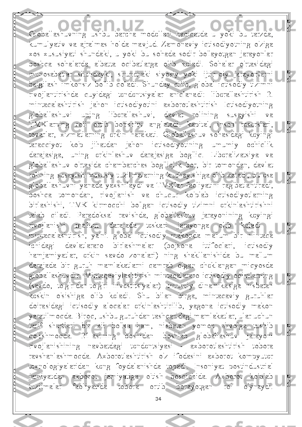 Globallashuvning   ushbu   barcha   modellari   haqiqatda   u   yoki   bu   tarzda,
kumulyativ   va   ajralmas   holda   mavjud.   Zamonaviy   iqtisodiyotning   o'ziga
xos   xususiyati   shundaki,   u   yoki   bu   sohada   sodir   bo'layotgan   jarayonlar
boshqa   sohalarda   albatta   oqibatlarga   olib   keladi.   Sohalar   o'rtasidagi
munosabatlar   shundayki,   shunchaki   siyosiy   yoki   ijtimoiy   jarayonlarni
belgilash   imkonsiz   bo'lib   qoladi.   Shunday   qilib,   global   iqtisodiy   tizimni
rivojlantirishda   quyidagi   tendentsiyalar   aniqlanadi:   liberallashtirish   2.
mintaqalashtirish   jahon   iqtisodiyotini   axborotlashtirish   Iqtisodiyotning
globallashuvi   uning   liberallashuvi,   davlat   rolining   susayishi   va
TMKlarning   roli   ortib   borishini   anglatadi.   kapital,   inson   resurslari,
tovarlar,   xizmatlarning   erkin   harakati.   Globallashuv   sohasidagi   keyingi
taraqqiyot   ko'p   jihatdan   jahon   iqtisodiyotining   umumiy   ochiqlik
darajasiga,   uning   erkinlashuv   darajasiga   bog'liq.   Liberalizatsiya   va
globallashuv   o'rtasida   chambarchas   bog'liqlik   bor,   bir   tomondan,   davlat
rolining susayishi xususiy tuzilmalarning kuchayishiga olib keladi, bu esa
globallashuvni   yanada   yaxshilaydi   va   TMKlar   faoliyatini   rag'batlantiradi,
boshqa   tomondan,   rivojlanish   va   chuqur   ko'plab   iqtisodiyotlarning
birlashishi,   TMK   kirmoqchi   bo'lgan   iqtisodiy   tizimni   erkinlashtirishni
talab   qiladi.   Paradoksal   ravishda,   globallashuv   jarayonining   keyingi
rivojlanishi   ma'lum   darajada   teskari   jarayonga   olib   keladi   -
mintaqalashtirish,   ya'ni.   global   iqtisodiy   makonda   ma'lum   bir   mintaqa
ichidagi   davlatlararo   birlashmalar   (bojxona   ittifoqlari,   iqtisodiy
hamjamiyatlar,   erkin   savdo   zonalari)   ning   shakllanishida   bu   ma'lum
darajada   bir   guruh   mamlakatlarni   qamrab   olgan   cheklangan   miqyosda
globallashuvdir.   Mintaqaviylashtirish   mintaqalararo   iqtisodiy   oqimlarning
(savdo,   to'g'ridan-to'g'ri   investitsiyalar)   umumiy   dinamikasiga   nisbatan
keskin   o'sishiga   olib   keladi.   Shu   bilan   birga,   mintaqaviy   guruhlar
doirasidagi   iqtisodiy   aloqalar   erkinlashtirilib,   yagona   iqtisodiy   makon
yaratilmoqda. Biroq, ushbu guruhdan tashqaridagi mamlakatlar, ular uchun
tarif   shartlari   bir   xil   bo'lsa   ham,   nisbatan   yomon   ahvolga   tushib
qolishmoqda.   21-asrning   boshidan   boshlab   globallashuv   jarayoni
rivojlanishining   navbatdagi   tendentsiyasi   -   axborotlashtirish   tobora
ravshanlashmoqda.   Axborotlashtirish   o'z   ifodasini   axborot   kompyuter
texnologiyalaridan   keng   foydalanishda   topadi.   Insoniyat   postindustrial
jamiyatdan   axborot   jamiyatiga   o'tish   bosqichida.   Axborot   ko'plab
tuzilmalar   faoliyatida   tobora   ortib   borayotgan   rol   o'ynaydi.
34 