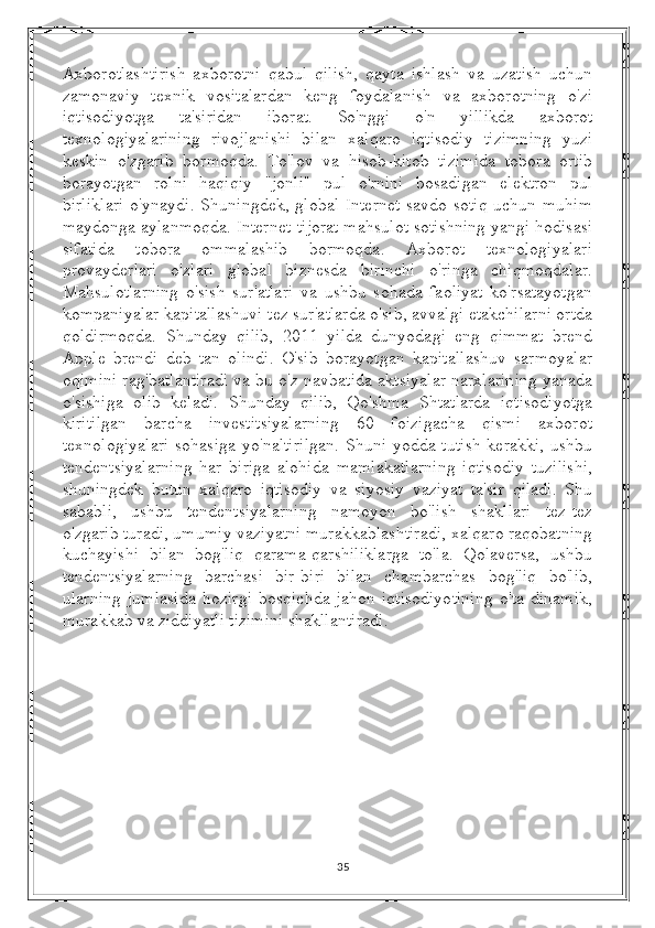 Axborotlashtirish   axborotni   qabul   qilish,   qayta   ishlash   va   uzatish   uchun
zamonaviy   texnik   vositalardan   keng   foydalanish   va   axborotning   o'zi
iqtisodiyotga   ta'siridan   iborat.   So'nggi   o'n   yillikda   axborot
texnologiyalarining   rivojlanishi   bilan   xalqaro   iqtisodiy   tizimning   yuzi
keskin   o'zgarib   bormoqda.   To'lov   va   hisob-kitob   tizimida   tobora   ortib
borayotgan   rolni   haqiqiy   "jonli"   pul   o'rnini   bosadigan   elektron   pul
birliklari  o'ynaydi.  Shuningdek, global  Internet  savdo-sotiq  uchun muhim
maydonga aylanmoqda. Internet-tijorat mahsulot sotishning yangi hodisasi
sifatida   tobora   ommalashib   bormoqda.   Axborot   texnologiyalari
provayderlari   o'zlari   global   biznesda   birinchi   o'ringa   chiqmoqdalar.
Mahsulotlarning   o'sish   sur'atlari   va   ushbu   sohada   faoliyat   ko'rsatayotgan
kompaniyalar kapitallashuvi tez sur'atlarda o'sib, avvalgi etakchilarni ortda
qoldirmoqda.   Shunday   qilib,   2011   yilda   dunyodagi   eng   qimmat   brend
Apple   brendi   deb   tan   olindi.   O'sib   borayotgan   kapitallashuv   sarmoyalar
oqimini rag'batlantiradi va bu o'z navbatida aktsiyalar narxlarining yanada
o'sishiga   olib   keladi.   Shunday   qilib,   Qo'shma   Shtatlarda   iqtisodiyotga
kiritilgan   barcha   investitsiyalarning   60   foizigacha   qismi   axborot
texnologiyalari  sohasiga  yo'naltirilgan.  Shuni  yodda tutish  kerakki,  ushbu
tendentsiyalarning   har   biriga   alohida   mamlakatlarning   iqtisodiy   tuzilishi,
shuningdek   butun   xalqaro   iqtisodiy   va   siyosiy   vaziyat   ta'sir   qiladi.   Shu
sababli,   ushbu   tendentsiyalarning   namoyon   bo'lish   shakllari   tez-tez
o'zgarib turadi, umumiy vaziyatni murakkablashtiradi, xalqaro raqobatning
kuchayishi   bilan   bog'liq   qarama-qarshiliklarga   to'la.   Qolaversa,   ushbu
tendentsiyalarning   barchasi   bir-biri   bilan   chambarchas   bog'liq   bo'lib,
ularning   jumlasida   hozirgi   bosqichda   jahon   iqtisodiyotining   o'ta   dinamik,
murakkab va ziddiyatli tizimini shakllantiradi.
35 