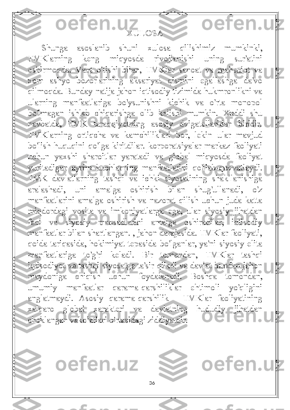 XULOSA
Shunga   asoslanib   shuni   xulosa   qilishimiz   mumkinki,
TMKlarning   keng   miqyosda   rivojlanishi   uning   sur'atini
oshirmoqda.   Vaqt   o'tishi   bilan,   TMKlar   sanoat   va   mahsulot   va
xom   ashyo   bozorlarining   aksariyat   qismini   egallashga   da'vo
qilmoqda. Bunday natija jahon iqtisodiy tizimida hukmronlikni va
ularning   manfaatlariga   bo'ysunishni   kichik   va   o'rta   monopol
bo'lmagan   ishlab   chiqarishga   olib   kelishi   mumkin.   Xuddi   shu
navbatda,   TMK   taraqqiyotning   asosiy   dvigatellaridan   biridir.
TMKlarning   ortiqcha   va   kamchiliklari   bor,   lekin   ular   mavjud
bo'lish  huquqini qo'lga  kiritdilar.   korporatsiyalar  markaz faoliyati
uchun   yaxshi   sharoitlar   yaratadi   va   global   miqyosda   faoliyat
yuritadigan   ayrim   kuchlarning   manfaatlarini   qo'llab-quvvatlaydi.
TMK   davlatlarning   tashqi   va   ichki   siyosatining   shakllanishiga
aralashadi,   uni   amalga   oshirish   bilan   shug'ullanadi,   o'z
manfaatlarini   amalga   oshirish   va   nazorat   qilish   uchun   juda   katta
miqdordagi   vosita   va   imkoniyatlarga   ega,   ular   siyosiy   jihatdan
faol   va   siyosiy   maqsadlarini   amalga   oshiradilar,   iqtisodiy
manfaatlar bilan shartlangan. , jahon darajasida. TMKlar faoliyati,
qoida tariqasida, hokimiyat tepasida bo'lganlar, ya'ni siyosiy elita
manfaatlariga   to'g'ri   keladi.   Bir   tomondan,   TMKlar   tashqi
iqtisodiyot va tashqi siyosatga ta'sir qiladi va davlat bundan jahon
maydoniga   chiqish   uchun   foydalanadi.   Boshqa   tomondan,
umumiy   manfaatlar   qarama-qarshiliklar   ehtimoli   yo'qligini
anglatmaydi.   Asosiy   qarama-qarshilik   -   TMKlar   faoliyatining
xalqaro   global   xarakteri   va   davlatning   hududiy   jihatdan
cheklangan vakolatlari o'rtasidagi ziddiyatdir. 
36 