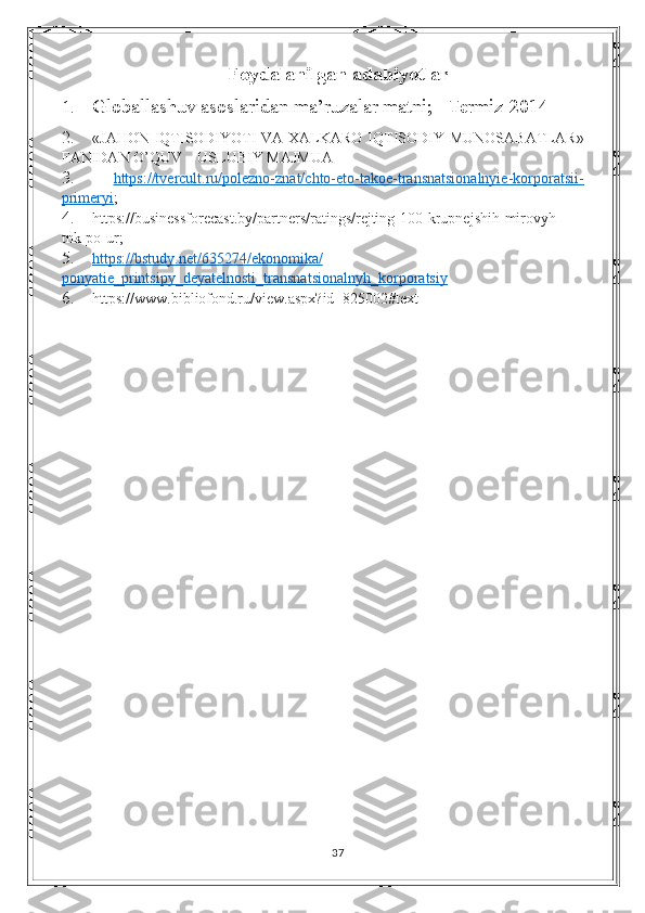 Foydalanilgan adabiyotlar
1. Globallashuv asoslaridan ma’ruzalar matni;   Termiz-2014
2. « JAHON IQTISODIYOTI VA XALKARO IQTISODIY MUNOSABATLAR »
FANIDAN   O’QUV – USLUBIY MAJMUA
3.   https://tvercult.ru/polezno-znat/chto-eto-takoe-transnatsionalnyie-korporatsii-
primeryi ;
4. https://businessforecast.by/partners/ratings/rejting-100-krupnejshih-mirovyh-
tnk-po-ur;
5. https://bstudy.net/635274/ekonomika/   
ponyatie_printsipy_deyatelnosti_transnatsionalnyh_korporatsiy
6. https://www.bibliofond.ru/view.aspx?id=825002#text
37 