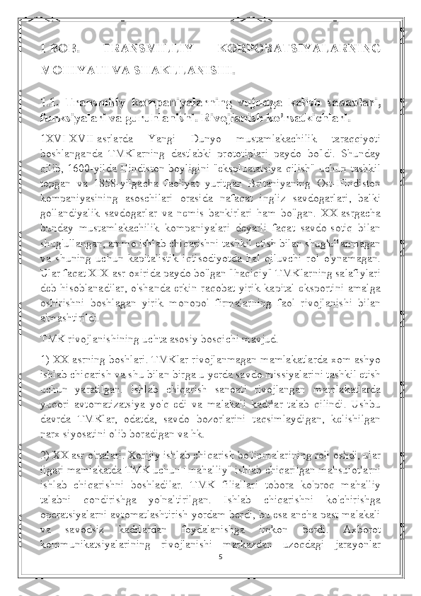 I-BOB.   TRANSMILLIY   KORPORATSIYALARNING
MOHIYATI VA SHAKLLANISHI.
1.1.   Transmilly   kompaniyalarning   vujudga   kelish   sabablari,
funksiyalari va guruhlanishi. Rivojlanish ko’rsatkichlari.
1XVI-XVII-asrlarda   Yangi   Dunyo   mustamlakachilik   taraqqiyoti
boshlanganda   TMKlarning   dastlabki   prototiplari   paydo   bo'ldi.   Shunday
qilib, 1600-yilda Hindiston boyligini "ekspluatatsiya qilish" uchun tashkil
topgan   va   1858-yilgacha   faoliyat   yuritgan   Britaniyaning   Ost-Hindiston
kompaniyasining   asoschilari   orasida   nafaqat   ingliz   savdogarlari,   balki
gollandiyalik   savdogarlar   va   nemis   bankirlari   ham   bo'lgan.   XX-asrgacha
bunday   mustamlakachilik   kompaniyalari   deyarli   faqat   savdo-sotiq   bilan
shug'ullangan, ammo ishlab chiqarishni tashkil etish bilan shug'ullanmagan
va   shuning   uchun   kapitalistik   iqtisodiyotda   hal   qiluvchi   rol   o'ynamagan.
Ular faqat XIX-asr oxirida paydo bo'lgan "haqiqiy" TMKlarning salafiylari
deb hisoblanadilar,  o'shanda erkin raqobat yirik  kapital  eksportini  amalga
oshirishni   boshlagan   yirik   monopol   firmalarning   faol   rivojlanishi   bilan
almashtirildi.
TMK rivojlanishining uchta asosiy bosqichi mavjud.
1) XX asrning boshlari. TMKlar rivojlanmagan mamlakatlarda xom ashyo
ishlab chiqarish va shu bilan birga u  y erda savdo missiyalarini tashkil etish
uchun   yaratilgan.   Ishlab   chiqarish   sanoati   rivojlangan   mamlakatlarda
yuqori   avtomatizatsiya   yo'q   edi   va   malakali   kadrlar   talab   qilindi.   Ushbu
davrda   TMKlar,   odatda,   savdo   bozorlarini   taqsimlaydigan,   kelishilgan
narx siyosatini olib boradigan va hk.
2) XX asr o'rtalari. Xorijiy ishlab chiqarish bo'linmalarining roli oshdi, ular
ilgari mamlakatda TMK uchun "mahalliy" ishlab chiqarilgan mahsulotlarni
ishlab   chiqarishni   boshladilar.   TMK   filiallari   tobora   ko'proq   mahalliy
talabni   qondirishga   yo'naltirilgan.   Ishlab   chiqarishni   ko'chirishga
operatsiyalarni avtomatlashtirish yordam berdi, bu esa ancha past malakali
va   savodsiz   kadrlardan   foydalanishga   imkon   berdi.   Axborot
kommunikatsiyalarining   rivojlanishi   markazdan   uzoqdagi   jarayonlar
5 