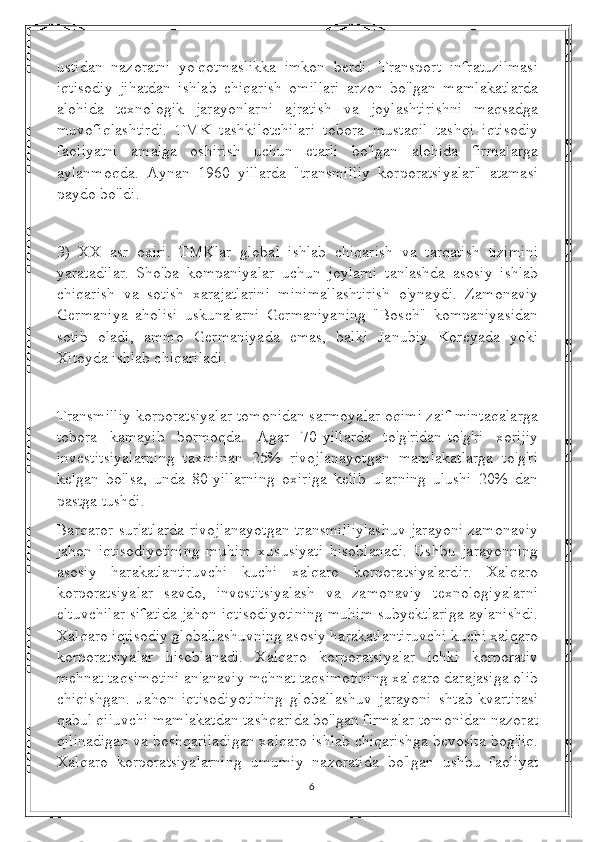 ustidan   nazoratni   yo'qotmaslikka   imkon   berdi.   Transport   infratuzilmasi
iqtisodiy   jihatdan   ishlab   chiqarish   omillari   arzon   bo'lgan   mamlakatlarda
alohida   texnologik   jarayonlarni   ajratish   va   joylashtirishni   maqsadga
muvofiqlashtirdi.   TMK   tashkilotchilari   tobora   mustaqil   tashqi   iqtisodiy
faoliyatni   amalga   oshirish   uchun   etarli   bo'lgan   alohida   firmalarga
aylanmoqda.   Aynan   1960   yillarda   "transmilliy   korporatsiyalar"   atamasi
paydo bo'ldi.
3)   XX   asr   oxiri.   TMKlar   global   ishlab   chiqarish   va   tarqatish   tizimini
yaratadilar.   Sho'ba   kompaniyalar   uchun   joylarni   tanlashda   asosiy   ishlab
chiqarish   va   sotish   xarajatlarini   minimallashtirish   o'ynaydi.   Zamonaviy
Germaniya   aholisi   uskunalarni   Germaniyaning   "Bosch"   kompaniyasidan
sotib   oladi,   ammo   Germaniyada   emas,   balki   Janubiy   Koreyada   yoki
Xitoyda ishlab chiqariladi.
Transmilliy korporatsiyalar tomonidan sarmoyalar oqimi zaif mintaqalarga
tobora   kamayib   bormoqda.   Agar   70-yillarda   to'g'ridan-to'g'ri   xorijiy
investitsiyalarning   taxminan   25%   rivojlanayotgan   mamlakatlarga   to'g'ri
kelgan   bo'lsa,   unda   80-yillarning   oxiriga   kelib   ularning   ulushi   20%   dan
pastga tushdi.
Barqaror sur'atlarda rivojlanayotgan transmilliylashuv jarayoni zamonaviy
jahon   iqtisodiyotining   muhim   xususiyati   hisoblanadi.   Ushbu   jarayonning
asosiy   harakatlantiruvchi   kuchi   xalqaro   korporatsiyalardir.   Xalqaro
korporatsiyalar   savdo,   investitsiyalash   va   zamonaviy   texnologiyalarni
eltuvchilar sifatida jahon iqtisodiyotining muhim subyektlariga aylanishdi.
Xalqaro iqtisodiy globallashuvning asosiy harakatlantiruvchi kuchi xalqaro
korporatsiyalar   hisoblanadi.   Xalqaro   korporatsiyalar   ichki   korporativ
mehnat taqsimotini an'anaviy mehnat taqsimotining xalqaro darajasiga olib
chiqishgan.   Jahon   iqtisodiyotining   globallashuv   jarayoni   shtab-kvartirasi
qabul qiluvchi mamlakatdan tashqarida bo'lgan firmalar tomonidan nazorat
qilinadigan va boshqariladigan xalqaro ishlab chiqarishga bevosita bog'liq.
Xalqaro   korporatsiyalarning   umumiy   nazoratida   bo'lgan   ushbu   faoliyat
6 