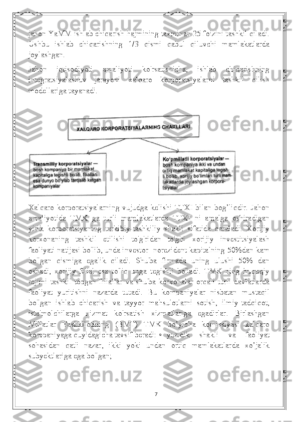 jahon YaMM ishlab chiqarish hajmining taxminan 25 foizini tashkil qiladi.
Ushbu   ishlab   chiqarishning   1/3   qismi   qabul   qiluvchi   mamlakatlarda
joylashgan.
Jahon   iqtisodiyoti   amaliyoti   ko'rsatishicha,   ishlab   chiqarishning
integratsiyalashuv   jarayoni   xalqaro   korporatsiyalarni   tashkil   qilish
modellariga tayanadi.
Xalqaro korporatsiyalarning vujudga kelishi TTXI bilan bog’liqdir. Jahon
amaliyotida   TMK   ga   turli   mamlakatlarda   TTXI   ni   amalga   oshiradigan
yirik   korporatsiyaning   tarkibiy-tashkiliy   shakli   sifatida   qaraladi.   Xorijiy
korxonaning   tashkil   etilishi   to'g'ridan   to'g'ri   xorijiy   investitsiyalash
faoliyati natijasi bo'lib, unda investor- norezident kapitalning 50%dan kam
bo'lgan   qismiga   egalik   qiladi.   Shu'ba   firmada   uning   ulushi   50%   dan
oshadi,   xorijiy   filial   esa   to'liq   unga   tegishli   bo'ladi.   TMK   ning   huquqiy
rejimi  tashkil  topgan  filiallar  va  shu'ba korxonalar   orqali  turli  davlatlarda
faoliyat   yuritishni   nazarda   tutadi.   Bu   kompaniyalar   nisbatan   mustaqil
bo'lgan   ishlab   chiqarish   va   tayyor   mahsulotlarni   sotish,   ilmiy-tadqiqot,
iste'molchilarga   xizmat   ko'rsatish   xizmatlariga   egadirlar.   Birlashgan
Millatlar   Tashkilotining   (BMT)   TMK   bo’yicha   komissiyasi   xalqaro
kompaniyaga quyidagicha tavsif beradi: • yuridik   shakli   va   faoliyat
sohasidan   qat'i   nazar,   ikki   yoki   undan   ortiq   mamlakatlarda   xo’jalik
subyektlariga ega bo'lgan; 
7 